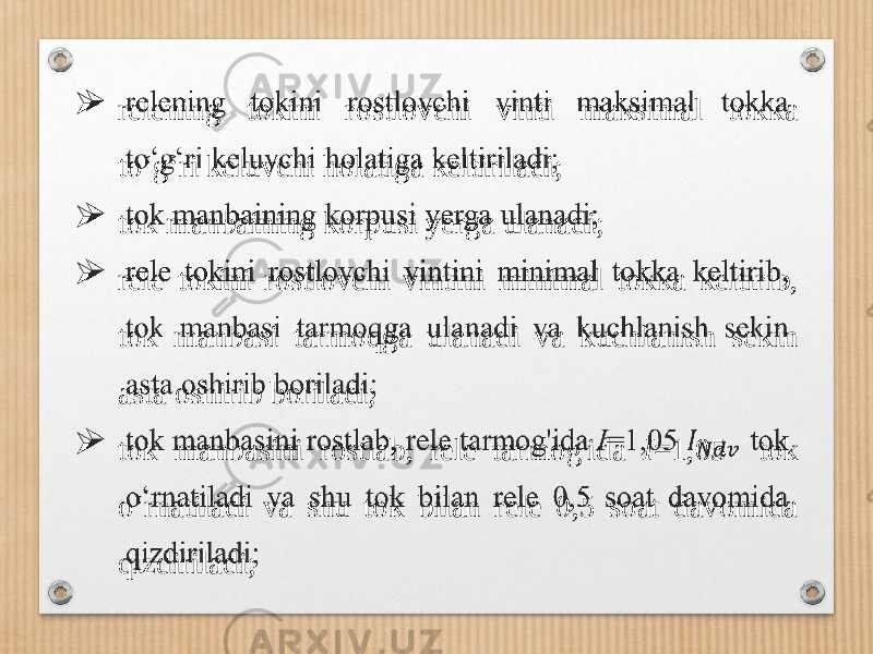  relening tokini rostlovchi vinti maksimal tokka to‘g‘ri keluvchi holatiga keltiriladi;  tok manbaining korpusi yerga ulanadi;  rele tokini rostlovchi vintini minimal tokka keltirib, tok manbasi tarmoqga ulanadi va kuchlanish sekin asta oshirib boriladi;  tok manbasini rostlab, rele tarmog&#39;ida I =1,05 tok o‘rnatiladi va shu tok bilan rele 0,5 soat davomida qizdiriladi;  