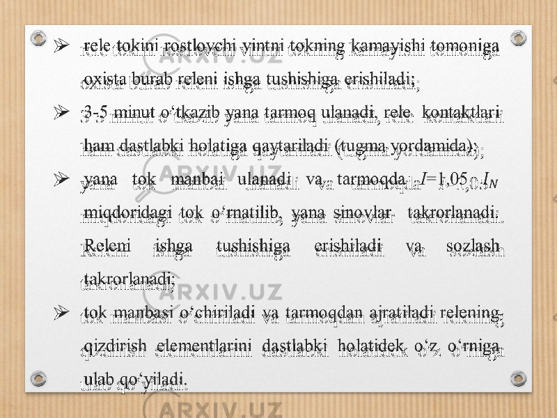  rele tokini rostlovchi vintni tokning kamayishi tomoniga oxista burab releni ishga tushishiga erishiladi;  3-5 minut o‘tkazib yana tarmoq ulanadi, rele kontaktlari ham dastlabki holatiga qaytariladi (tugma yordamida);  yana tok manbai ulanadi va tarmoqda I =1,05 miqdoridagi tok o‘rnatilib, yana sinovlar takrorlanadi. Releni ishga tushishiga erishiladi va sozlash takrorlanadi;  tok manbasi o‘chiriladi va tarmoqdan ajratiladi relening qizdirish elementlarini dastlabki holatidek o‘z o‘rniga ulab qo‘yiladi.   