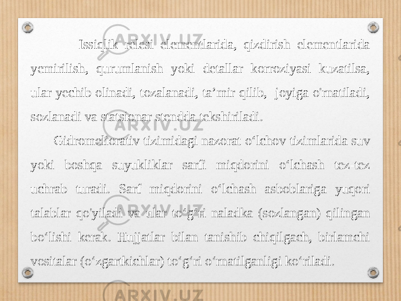  Issiqlik relesi elementlarida, qizdirish elementlarida yemirilish, qurumlanish yoki detallar korroziyasi kuzatilsa, ular yechib olinadi, tozalanadi, ta’mir qilib, joyiga o&#39;rnatiladi, sozlanadi va statsionar stendda tekshiriladi. Gidromeliorativ tizimidagi nazorat o‘lchov tizimlarida suv yoki boshqa suyukliklar sarfi miqdorini o‘lchash tez-tez uchrab turadi. Sarf miqdorini o‘lchash asboblariga yuqori talablar qo&#39;yiladi va ular to‘g‘ri naladka (sozlangan) qilingan bo‘lishi kerak. Hujjatlar bilan tanishib chiqilgach, birlamchi vositalar (o‘zgartkichlar) to‘g‘ri o‘rnatilganligi ko‘riladi. 