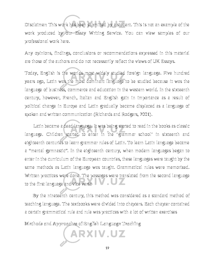 Disclaimer: This work has been submitted by a student. This is not an example of the work produced by our Essay Writing Service. You can view samples of our professional work here. Any opinions, findings, conclusions or recommendations expressed in this material are those of the authors and do not necessarily reflect the views of UK Essays. Today, English is the worlds most widely studied foreign language. Five hundred years ago, Latin was the most dominant language to be studied because it was the language of business, commerce and education in the western world. In the sixteenth century, however, French, Italian and English gain in importance as a result of political change in Europe and Latin gradually became displaced as a language of spoken and written communication (Richards and Rodgers, 2001). Latin became a dead language. It was being started to read in the books as classic language. Children started to enter in the ‘grammar school’ in sixteenth and eighteenth centuries to learn grammar rules of Latin. To learn Latin language became a “mental gymnastic”. In the eighteenth century, when modern languages began to enter in the curriculum of the European countries, these languages were taught by the same methods as Latin language was taught. Grammatical rules were memorized. Written practices were done. The passages were translated from the second language to the first language and vice versa By the nineteenth century, this method was considered as a standard method of teaching language. The textbooks were divided into chapters. Each chapter contained a certain grammatical rule and rule was practices with a lot of written exercises Methods and Approaches of English Language Teaching 19 