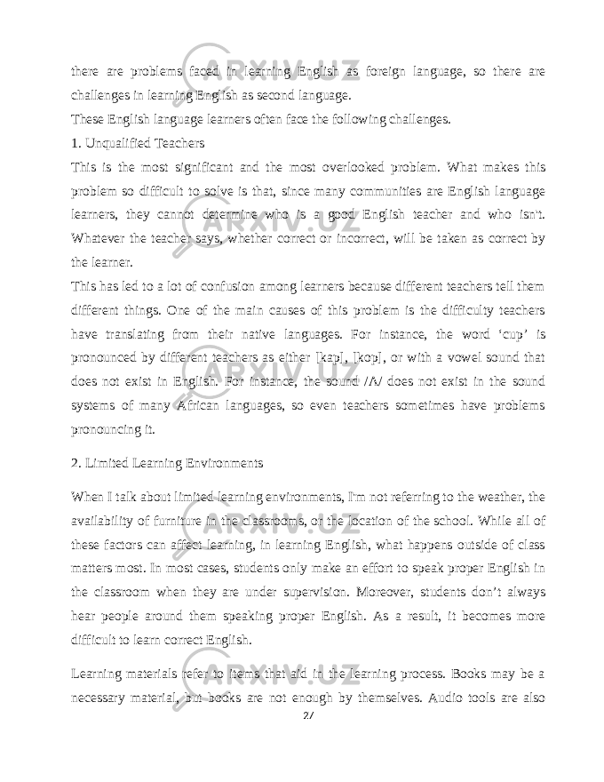 there are problems faced in learning English as foreign language, so there are challenges in learning English as second language. These English language learners often face the following challenges. 1. Unqualified Teachers This is the most significant and the most overlooked problem. What makes this problem so difficult to solve is that, since many communities are English language learners, they cannot determine who is a good English teacher and who isn&#39;t. Whatever the teacher says, whether correct or incorrect, will be taken as correct by the learner. This has led to a lot of confusion among learners because different teachers tell them different things. One of the main causes of this problem is the difficulty teachers have translating from their native languages. For instance, the word ‘cup’ is pronounced by different teachers as either [kap], [kop], or with a vowel sound that does not exist in English. For instance, the sound /Λ/ does not exist in the sound systems of many African languages, so even teachers sometimes have problems pronouncing it. 2. Limited Learning Environments When I talk about limited learning environments, I&#39;m not referring to the weather, the availability of furniture in the classrooms, or the location of the school. While all of these factors can affect learning, in learning English, what happens outside of class matters most. In most cases, students only make an effort to speak proper English in the classroom when they are under supervision. Moreover, students don’t always hear people around them speaking proper English. As a result, it becomes more difficult to learn correct English. Learning materials refer to items that aid in the learning process. Books may be a necessary material, but books are not enough by themselves. Audio tools are also 27 