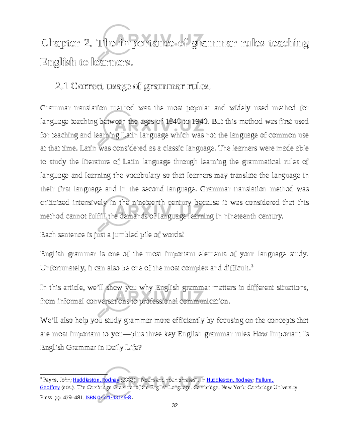 Chapter 2. The importance of grammar rules teaching English to learners. 2.1 Correct usage of grammar rules. Grammar translation method was the most popular and widely used method for language teaching between the ages of 1840 to 1940. But this method was first used for teaching and learning Latin language which was not the language of common use at that time. Latin was considered as a classic language. The learners were made able to study the literature of Latin language through learning the grammatical rules of language and learning the vocabulary so that learners may translate the language in their first language and in the second language. Grammar translation method was criticized intensively in the nineteenth century because it was considered that this method cannot fulfill the demands of language learning in nineteenth century. Each sentence is just a jumbled pile of words! English grammar is one of the most important elements of your language study. Unfortunately, it can also be one of the most complex and difficult. 3 In this article, we’ll show you why English grammar matters in different situations, from informal conversations to professional communication. We’ll also help you study grammar more efficiently by focusing on the concepts that are most important to you—plus three key English grammar rules How Important Is English Grammar in Daily Life? 3 Payne, John;   Huddleston, Rodney   (2002). &#34;Nouns and noun phrases&#34;. In   Huddleston, Rodney ;   Pullum, Geoffrey   (eds.).   The Cambridge Grammar of the English Language. Cambridge; New York: Cambridge University Press. pp.   479–481.   ISBN   0-521-43146-8 .   32 