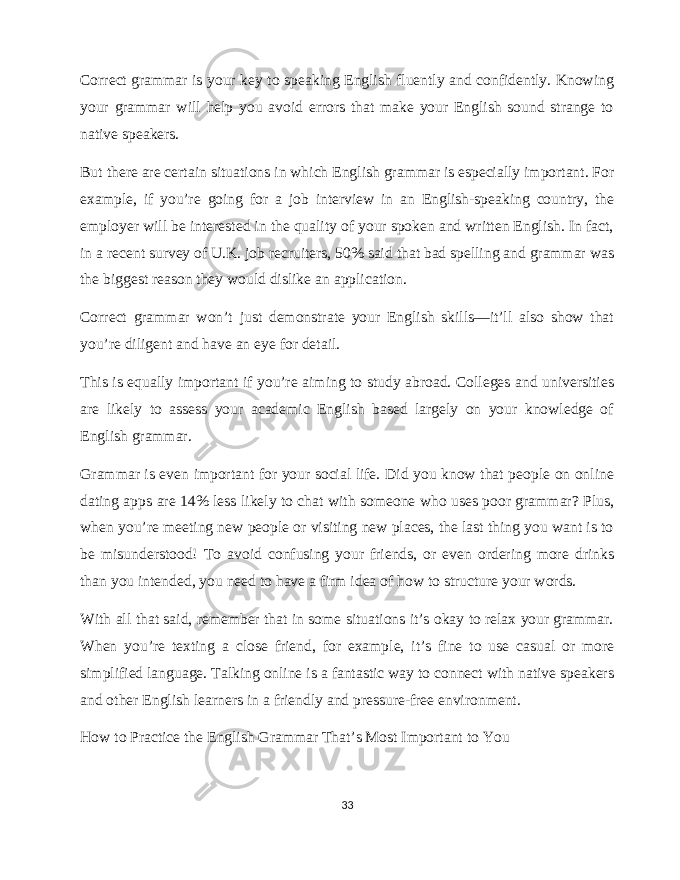 Correct grammar is your key to speaking English fluently and confidently. Knowing your grammar will help you avoid errors that make your English sound strange to native speakers. But there are certain situations in which English grammar is especially important. For example, if you’re going for a job interview in an English-speaking country, the employer will be interested in the quality of your spoken and written English. In fact, in a recent survey of U.K. job recruiters, 50% said that bad spelling and grammar was the biggest reason they would dislike an application. Correct grammar won’t just demonstrate your English skills—it’ll also show that you’re diligent and have an eye for detail. This is equally important if you’re aiming to study abroad. Colleges and universities are likely to assess your academic English based largely on your knowledge of English grammar. Grammar is even important for your social life. Did you know that people on online dating apps are 14% less likely to chat with someone who uses poor grammar? Plus, when you’re meeting new people or visiting new places, the last thing you want is to be misunderstood! To avoid confusing your friends, or even ordering more drinks than you intended, you need to have a firm idea of how to structure your words. With all that said, remember that in some situations it’s okay to relax your grammar. When you’re texting a close friend, for example, it’s fine to use casual or more simplified language. Talking online is a fantastic way to connect with native speakers and other English learners in a friendly and pressure-free environment. How to Practice the English Grammar That’s Most Important to You 33 