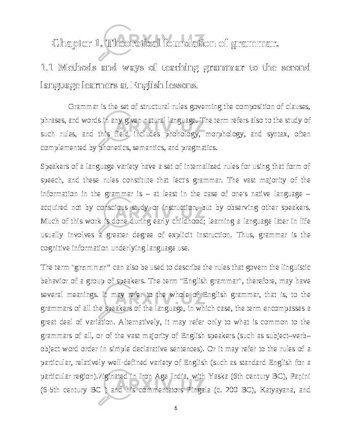  Chapter 1. Theoretical foundation of grammar. 1.1 Methods and ways of teaching grammar to the second language learners at English lessons. Grammar is the set of structural rules governing the composition of clauses, phrases, and words in any given natural language. The term refers also to the study of such rules, and this field includes phonology, morphology, and syntax, often complemented by phonetics, semantics, and pragmatics. Speakers of a language variety have a set of internalized rules for using that form of speech, and these rules constitute that lect&#39;s grammar. The vast majority of the information in the grammar is – at least in the case of one&#39;s native language – acquired not by conscious study or instruction, but by observing other speakers. Much of this work is done during early childhood; learning a language later in life usually involves a greater degree of explicit instruction. Thus, grammar is the cognitive information underlying language use. The term &#34; grammar&#34; can also be used to describe the rules that govern the linguistic behavior of a group of speakers. The term &#34;English grammar&#34;, therefore, may have several meanings. It may refer to the whole of English grammar, that is, to the grammars of all the speakers of the language, in which case, the term encompasses a great deal of variation. Alternatively, it may refer only to what is common to the grammars of all, or of the vast majority of English speakers (such as subject–verb– object word order in simple declarative sentences). Or it may refer to the rules of a particular, relatively well-defined variety of English (such as standard English for a particular region).7iginated in Iron Age India, with Yaska (6th century BC), Pāṇini (6-5th century BC ) and his commentators Pingala (c. 200 BC), Katyayana, and 6 