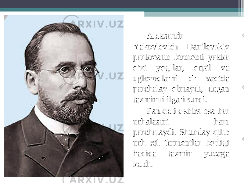 Aleksandr Yakovlevich Danilevskiy pankreatin fermenti yakka o‘zi yog‘lar, oqsil va uglevodlarni bir vaqtda parchalay olmaydi, degan taxminni ilgari surdi. Pankretik shira esa har uchalasini ham parchalaydi. Shunday qilib uch xil fermentlar borligi haqida taxmin yuzaga keldi. 