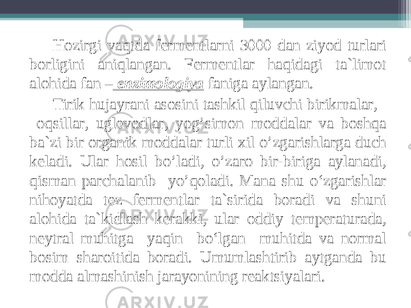 Hozirgi vaqtda fermentlarni 3000 dan ziyod turlari borligini aniqlangan. Fermentlar haqidagi ta`limot alohida fan – enzimologiya faniga aylangan. Tirik hujayrani asosini tashkil qiluvchi birikmalar, oqsillar, uglevodlar, yog’simon moddalar va boshqa ba`zi bir organik moddalar turli х il o’zgarishlarga duch keladi. Ular hosil bo’ladi, o’zaro bir-biriga aylanadi, qisman parchalanib yo’qoladi. Mana shu o‘zgarishlar nihoyatda tez fermentlar ta`sirida boradi va shuni alohida ta`kidlash kerakki, ular oddiy temperaturada, neytral muhitga yaqin bo‘lgan muhitda va normal bosim sharoitida boradi. Umumlashtirib aytganda bu modda almashinish jarayonining reaktsiyalari. 