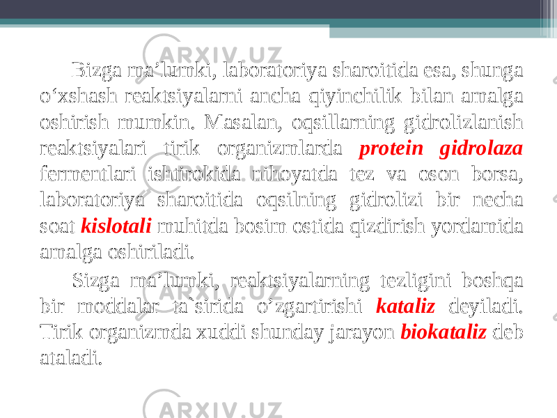 Bizga ma’lumki, laboratoriya sharoitida esa, shunga o‘ х shash reaktsiyalarni ancha qiyinchilik bilan amalga oshirish mumkin. Masalan, oqsillarning gidrolizlanish reaktsiyalari tirik organizmlarda protein gidrolaza fermentlari ishtirokida nihoyatda tez va oson borsa, laboratoriya sharoitida oqsilning gidrolizi bir necha soat kislotali muhitda bosim ostida qizdirish yordamida amalga oshiriladi. Sizga ma’lumki, reaktsiyalarning tezligini boshqa bir moddalar ta`sirida o’zgartirishi kataliz deyiladi. Tirik organizmda х uddi shunday jarayon biokataliz deb ataladi. 