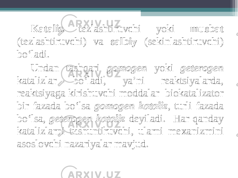 Kataliz tezlashtiruvchi yoki musbat (tezlashtiruvchi) va salbiy (sekinlashtiruvchi) bo‘ladi. Undan tashqari gomogen yoki geterogen katalizlar bo‘ladi, ya’ni reaktsiyalarda, reaktsiyaga kirishuvchi moddalar biokatalizator bir fazada bo‘lsa gomogen kataliz , turli fazada bo‘lsa, geterogen kataliz deyiladi. Har qanday katalizlarni tushuntiruvchi, ularni me х anizmini asoslovchi nazariyalar mavjud. 