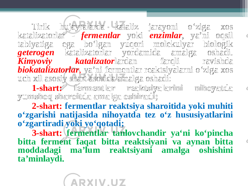 Tirik hujayralarda kataliz jarayoni o‘ziga х os katalizatorlar - fermentlar yoki enzimlar , ya’ni oqsil tabiyatiga ega bo‘lgan yuqori molekulyar biologik geterogen katalizatorlar yordamida amalga oshadi. Kimyoviy katalizator lardan farqli ravishda biokatalizatorlar , ya’ni fermentlar reaktsiyalarni o‘ziga х os uch х il asosiy shart asosida amalga oshadi: 1-shart: fermentlar reaktsiyalarini nihoyatda yumshoq sharoitda amalga oshiradi ; 2-shart: fermentlar reaktsiya sharoitida yoki muhiti o‘zgarishi natijasida nihoyatda tez o‘z hususiyatlarini o‘zgartiradi yoki yo‘qotadi ; 3-shart: fermentlar tanlovchandir ya‘ni ko‘pincha bitta ferment faqat bitta reaktsiyani va aynan bitta moddadagi ma’lum reaktsiyani amalga oshishini ta’minlaydi. 