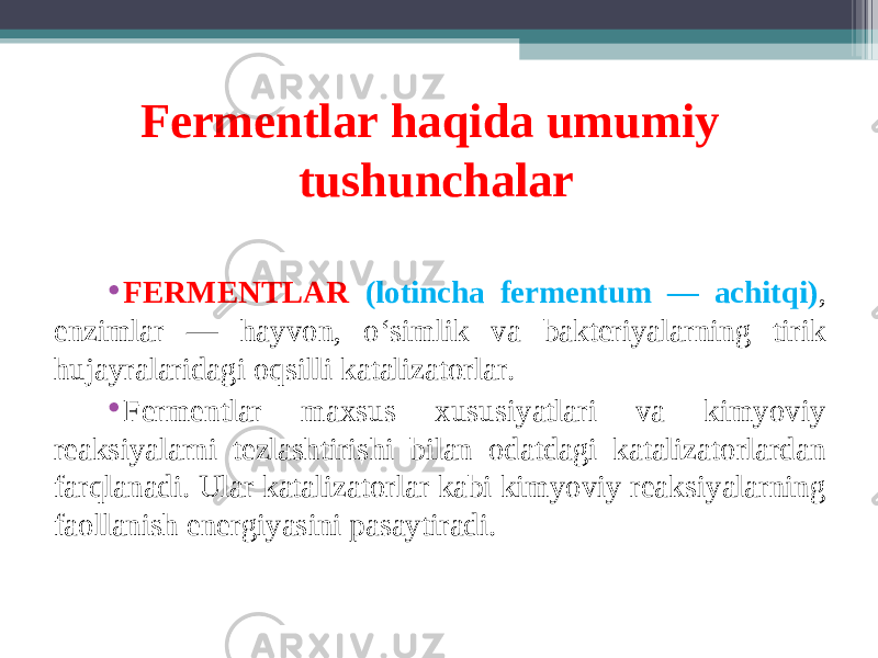 Fermentlar haqida umumiy tushunchalar • FЕRMЕNTLAR (lotincha fermentum — achitqi) , enzimlar — hayvon, o‘simlik va bakteriyalarning tirik hujayralaridagi oqsilli katalizatorlar. • Fermentlar maxsus xususiyatlari va kimyoviy reaksiyalarni tezlashtirishi bilan odatdagi katalizatorlardan farqlanadi. Ular katalizatorlar kabi kimyoviy reaksiyalarning faollanish energiyasini pasaytiradi. 