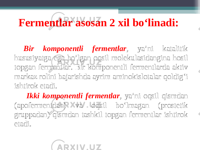 Fermentlar asosan 2 xil bo‘linadi: Bir komponentli fermentlar , ya’ni katalitik hususiyatga ega bo’lgan oqsil molekulasidangina hosil topgan fermentlar. Bir komponentli fermentlarda aktiv markaz rolini bajarishda ayrim aminokislotalar qoldig‘i ishtirok etadi. Ikki komponentli fermentlar , ya’ni oqsil qismdan (apofermentdan) va oqsil bo‘lmagan (prostetik gruppadan) qismdan tashkil topgan fermentlar ishtirok etadi. 