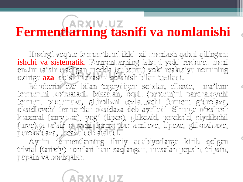 Fermentlarning tasnifi va nomlanishi Hozirgi vaqtda fermentlarni ikki xil nomlash qabul qilingan: ishchi va sistematik. Fermentlarning ishchi yoki rasional nomi enzim ta’sir etadigan modda (substrat) yoki reaktsiya nomining oxiriga aza qo ‘ shimchasini qo ‘ shish bilan tuziladi. Binobarin aza bilan tugaydigan so ‘ zlar, albatta, ma’lum fermentni ko ‘ rsatadi. Masalan, oqsil (protein)ni parchalovchi ferment proteinaza, gidrolizni tezlatuvchi ferment gidrolaza, oksidlovchi fermentlar oksidaza deb aytiladi. Shunga o ‘ xshash kraxmal (amylum), yog ‘ (lipos), glikozid, peroksid, siydikchil (urea)ga ta’sir etuvchi fermentlar amilaza, lipaza, glikozidaza, peroksidaza, ureaza deb ataladi. Ayrim fermentlarning ilmiy adabiyotlarga kirib qolgan trivial (tarixiy) nomlari ham saqlangan, masalan pepsin, tripsin, papain va boshqalar. 