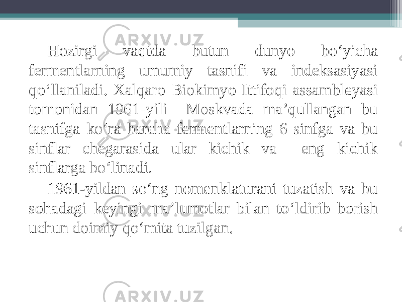 Hozirgi vaqtda butun dunyo bo ‘ yicha fermentlarning umumiy tasnifi va indeksasiyasi qo ‘ llaniladi. Xalqaro Bio kimyo Ittifoqi assambleyasi tomonidan 1961 - yili Moskvada ma’qullangan bu tasnifga ko ‘ ra barcha fermentlarning 6 sinfga va bu sinflar chegarasida ular kichik va eng kichik sinflarga bo ‘ linadi. 1961 - yildan so ‘ ng nomenklaturani tuzatish va bu sohadagi keyingi ma’lumotlar bilan to ‘ ldirib borish uchun doimiy qo ‘ mita tuzilgan. 