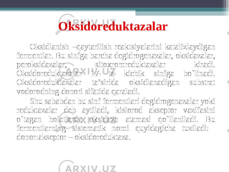 Oksidoreduktazalar O ksidlanish –qaytarilish reaktsiyalarini katalizlaydigan fermentlar. Bu sinfga barcha degidrogenazalar, oksidazalar, peroksidazalar, sitoxromreduktazalar kiradi. Oksidoreduktazalar 17 ta kichik sinfga bo`linadi. Oksidoreduktazalar ta’sirida oksidlanadigan substrat vodorodning donori sifatida qaraladi. Shu sababdan bu sinf fermentlari degidrogenazalar yoki reduktazalar deb aytiladi, kislorod akseptor vazifasini o`tagan holatlarda oksidaza atamasi qo`llaniladi. Bu fermentlarning sistematik nomi quyidagicha tuziladi: donor:akseptor – oksidoreduktaza. 