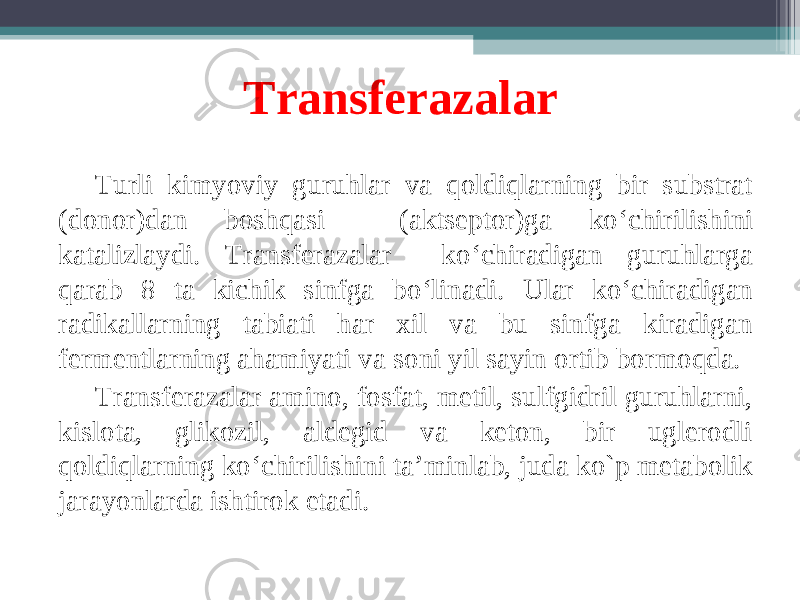 Transferazalar T urli kimyoviy guruhlar va qoldiqlarning bir substrat (donor)dan boshqasi (aktseptor)ga ko ‘ chirilishini katalizlaydi. Transferazalar ko ‘ chiradigan guruhlarga qarab 8 ta kichik sinfga bo ‘ linadi. Ular ko ‘ chiradigan radikallarning tabiati har xil va bu sinfga kiradigan fermentlarning ahamiyati va soni yil sayin ortib bormoqda. Transferazalar amino, fosfat, metil, sulfgidril guruhlarni, kislota, glikozil, aldegid va keton, bir uglerodli qoldiqlarning ko ‘ chirilishini ta’minlab, juda ko`p metabolik jarayonlarda ishtirok etadi. 