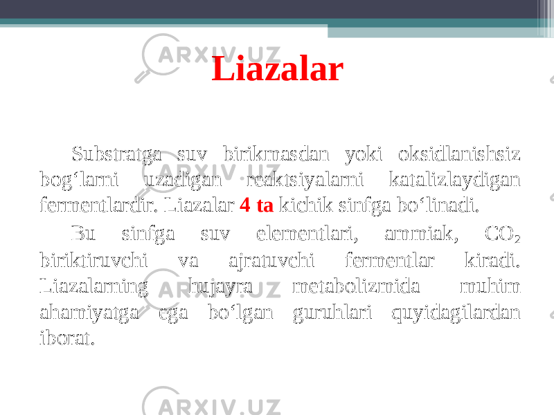 Liazalar S ubstratga suv birikmasdan yoki oksidlanishsiz bog ‘ larni uzadigan reaktsiyalarni katalizlaydigan fermentlardir. Liazalar 4 ta kichik sinfga bo ‘ linadi. Bu sinfga suv elementlari, ammiak, CO 2 biriktiruvchi va ajratuvchi fermentlar kiradi. Liazalarning hujayra metabolizmida muhim ahamiyatga ega bo ‘ lgan guruhlari quyidagilardan iborat. 