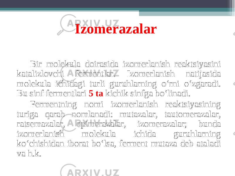 Izomerazalar B ir molekula doirasida izomerlanish reaktsiyasini katalizlovchi fermentlar. Izomerlanish natijasida molekula ichidagi turli guruhlarning o ‘ rni o ‘ zgaradi. Bu sinf fermentlari 5 ta kichik sinfga bo ‘ linadi. Fermentning nomi izomerlanish reaktsiyasining turiga qarab nomlanadi: mutazalar, tautomerazalar, ratsemazalar, epimerazalar, izomerazalar; bunda izomerlanish molekula ichida guruhlarning ko ‘ chishidan iborat bo ‘ lsa, ferment mutaza deb ataladi va h.k. 