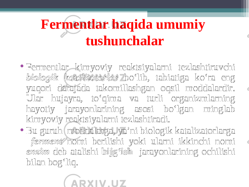 Fermentlar haqida umumiy tushunchalar • Fermentlar kimyoviy reaktsiyalarni tezlashtiruvchi biologik katalizatorlar bo‘lib, tabiatiga ko‘ra eng yuqori darajada takomillashgan oqsil moddalardir. Ular hujayra, to‘qima va turli organizmlarning hayotiy jarayonlarining asosi bo‘lgan minglab kimyoviy reaktsiyalarni tezlashtiradi. • Bu guruh moddalarga, ya’ni biologik katalizatorlarga ferment nomi berilishi yoki ularni ikkinchi nomi enzim deb atalishi bijg‘ish jarayonlarining ochilishi bilan bog‘liq. 