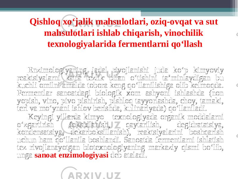 Qishloq xo‘jalik mahsulotlari, oziq-ovqat va sut mahsulotlari ishlab chiqarish, vinochilik texnologiyalarida fermentlarni qo‘llash Enzimologiyaning jadal rivojlanishi juda ko ‘ p kimyo viy reaktsiyalarni katta tezlik bilan o ‘ tishini ta ’ minlaydigan bu kuchli omilni amalda tobora keng qo ‘ llanilishiga olib kelmoqda. Fermentlar sanoatdagi biologik xom ashyoni ishlashda (non yopish, vino, pivo pishirish, pishloq tayyorlashda, choy, tamaki, teri va mo ‘ ynani ishlov berishda, kulinariyada) qo ‘ llaniladi. Keyingi yillarda kimyo - texnologiyada organik moddalarni o ‘ zgartirish (oksidlanish, qaytarilish, degidratatsiya, kondensatsiya, dekarboksillanish), reaktsiyalarini boshqarish uchun ham qo ‘ llanila boshlandi. Sanoatda fermentlarni ishlatish tez rivojlanayotgan biotexnologiyaning markaziy qismi bo ‘ lib, unga sanoat enzimologiyasi deb ataladi. 