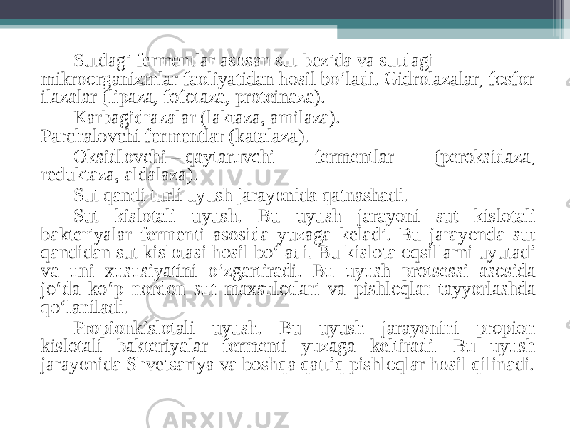 Sutdagi fermentlar asosan sut bezida va sutdagi mikroorganizmlar faoliyatidan hosil bo‘ladi. Gidrolazalar, fosfor ilazalar (lipaza, fofotaza, proteinaza).  Karbagidrazalar (laktaza, amilaza). Parchalovchi fermentlar (katalaza). Oksidlovchi – qaytaruvchi fermentlar (peroksidaza, reduktaza, aldalaza). Sut qandi turli uyush jarayonida qatnashadi. Sut kislotali uyush. Bu uyush jarayoni sut kislotali bakteriyalar fermenti asosida yuzaga keladi. Bu jarayonda sut qandidan sut kislotasi hosil bo‘ladi. Bu kislota oqsillarni uyutadi va uni xususiyatini o‘zgartiradi. Bu uyush protsessi asosida jo‘da ko‘p nordon sut maxsulotlari va pishloqlar tayyorlashda qo‘laniladi. Propionkislotali uyush. Bu uyush jarayonini propion kislotali bakteriyalar fermenti yuzaga keltiradi. Bu uyush jarayonida Shvetsariya va boshqa qattiq pishloqlar hosil qilinadi. 