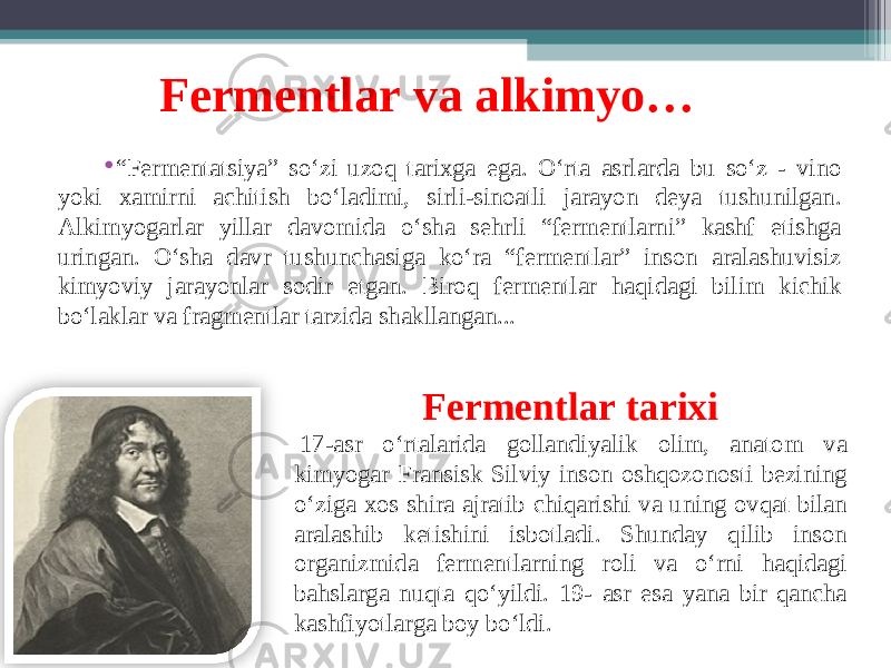 Fermentlar va alkimyo… • “ Fermentatsiya” so‘zi uzoq tarixga ega. O‘rta asrlarda bu so‘z - vino yoki xamirni achitish bo‘ladimi, sirli-sinoatli jarayon deya tushunilgan. Alkimyogarlar yillar davomida o‘sha sehrli “fermentlarni” kashf etishga uringan. O‘sha davr tushunchasiga ko‘ra “fermentlar” inson aralashuvisiz kimyoviy jarayonlar sodir etgan. Biroq fermentlar haqidagi bilim kichik bo‘laklar va fragmentlar tarzida shakllangan... Fermentlar tarixi   17-asr o‘rtalarida gollandiyalik olim, anatom va kimyogar Fransisk Silviy inson oshqozonosti bezining o‘ziga xos shira ajratib chiqarishi va uning ovqat bilan aralashib ketishini isbotladi. Shunday qilib inson organizmida fermentlarning roli va o‘rni haqidagi bahslarga nuqta qo‘yildi. 19- asr esa yana bir qancha kashfiyotlarga boy bo‘ldi. 