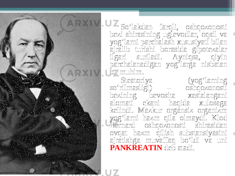 So‘lakdan farqli, oshqozonosti bezi shirasining uglevodlar, oqsil va yog‘larni parchalash xususiyati bilan ajralib turishi borasida gipotezalar ilgari suriladi. Ayniqsa, qiyin parchalanadigan yog‘larga nisbatan bu muhim. Steatoriya (yog‘larning so‘rilmasligi) – oshqozonosti bezining bevosita xastalangani alomati ekani haqida xulosaga kelindi. Mazkur organsiz organizm yog‘larni hazm qila olmaydi. Klod Bernard oshqozonosti shirasidan ovqat hazm qilish substansiyasini ajratishga muvaffaq bo‘ldi va uni PANKREATIN deb atadi. 