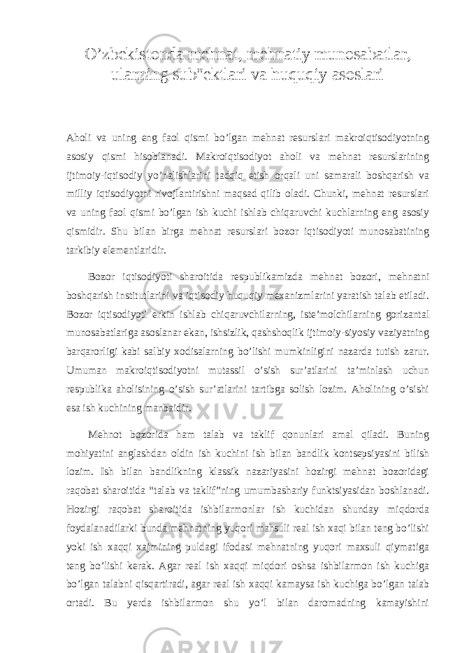 O’zbekistonda mehnat, mehnatiy munosabatlar, ularning sub&#34;ektlari va huquqiy asoslari Aholi va uning eng faol qismi bo’lgan mehnat resurslari makroiqtisodiyotning asosiy qismi hisoblanadi. Makroiqtisodiyot aholi va mehnat resurslarining ijtimoiy-iqtisodiy yo’nalishlarini tadqiq etish orqali uni samarali boshqarish va milliy iqtisodiyotni rivojlantirishni maqsad qilib oladi. Chunki, mehnat resurslari va uning faol qismi bo’lgan ish kuchi ishlab chiqaruvchi kuchlarning eng asosiy qismidir. Shu bilan birga mehnat resurslari bozor iqtisodiyoti munosabatining tarkibiy elementlaridir.   Bozor iqtisodiyoti sharoitida respublikamizda mehnat bozori, mehnatni boshqarish institutlarini va iqtisodiy huquqiy mexanizmlarini yaratish talab etiladi. Bozor iqtisodiyoti erkin ishlab chiqaruvchilarning, iste’molchilarning gorizantal munosabatlariga asoslanar ekan, ishsizlik, qashshoqlik ijtimoiy-siyosiy vaziyatning barqarorligi kabi salbiy xodisalarning bo’lishi mumkinligini nazarda tutish zarur. Umuman makroiqtisodiyotni mutassil o’sish sur’atlarini ta’minlash uchun respublika aholisining o’sish sur’atlarini tartibga solish lozim. Aholining o’sishi esa ish kuchining manbaidir.   Mehnot bozorida ham talab va taklif qonunlari amal qiladi. Buning mohiyatini anglashdan oldin ish kuchini ish bilan bandlik kontsepsiyasini bilish lozim. Ish bilan bandlikning klassik nazariyasini hozirgi mehnat bozoridagi raqobat sharoitida “talab va taklif”ning umumbashariy funktsiyasidan boshlanadi. Hozirgi raqobat sharoitida ishbilarmonlar ish kuchidan shunday miqdorda foydalanadilarki bunda mehnatning yuqori mahsuli real ish xaqi bilan teng bo’lishi yoki ish xaqqi xajmining puldagi ifodasi mehnatning yuqori maxsuli qiymatiga teng bo’lishi kerak. Agar real ish xaqqi miqdori oshsa ishbilarmon ish kuchiga bo’lgan talabni qisqartiradi, agar real ish xaqqi kamaysa ish kuchiga bo’lgan talab ortadi. Bu yerda ishbilarmon shu yo’l bilan daromadning kamayishini 