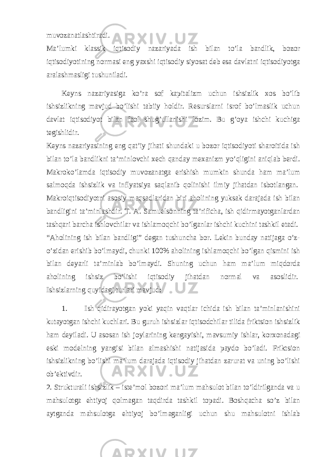 muvozanatlashtiradi.   Ma’lumki klassik iqtisodiy nazariyada ish bilan to’la bandlik, bozor iqtisodiyotining normasi eng yaxshi iqtisodiy siyosat deb esa davlatni iqtisodiyotga aralashmasligi tushuniladi. Keyns nazariyasiga ko’ra sof kapitalizm uchun ishsizlik xos bo’lib ishsizlikning mavjud bo’lishi tabiiy holdir. Resurslarni isrof bo’lmaslik uchun davlat iqtisodiyot bilan faol shug’ullanishi lozim. Bu g’oya ishchi kuchiga tegishlidir.   Keyns nazariyasining eng qat’iy jihati shundaki u bozor iqtisodiyoti sharoitida ish bilan to’la bandlikni ta’minlovchi xech qanday mexanizm yo’qligini aniqlab berdi. Makroko’lamda iqtisodiy muvozanatga erishish mumkin shunda ham ma’lum salmoqda ishsizlik va inflyatsiya saqlanib qolinishi ilmiy jihatdan isbotlangan.   Makroiqtisodiyotni asosiy maqsadlaridan biri aholining yuksak darajada ish bilan bandligini ta’minlashdir. T. A. Samuelsonning ta’rificha, ish qidirmayotganlardan tashqari barcha ishlovchilar va ishlamoqchi bo’lganlar ishchi kuchini tashkil etadi.   “Aholining ish bilan bandligi” degan tushuncha bor. Lekin bunday natijaga o’z- o’zidan erishib bo’lmaydi, chunki 100% aholining ishlamoqchi bo’lgan qismini ish bilan deyarli ta’minlab bo’lmaydi. Shuning uchun ham ma’lum miqdorda aholining ishsiz bo’lishi iqtisodiy jihatdan normal va asoslidir.   Ishsizlarning quyidagi turlari mavjud:   1. Ish qidirayotgan yoki yaqin vaqtlar ichida ish bilan ta’minlanishini kutayotgan ishchi kuchlari. Bu guruh ishsizlar iqtisodchilar tilida friktsion ishsizlik ham deyiladi. U asosan ish joylarining kengayishi, mavsumiy ishlar, korxonadagi eski modelning yangisi bilan almashishi natijasida paydo bo’ladi. Friktsion ishsizlikning bo’lishi ma’lum darajada iqtisodiy jihatdan zarurat va uning bo’lishi ob’ektivdir.   2. Strukturali ishsizlik – iste’mol bozori ma’lum mahsulot bilan to’ldirilganda va u mahsulotga ehtiyoj qolmagan taqdirda tashkil topadi. Boshqacha so’z bilan aytganda mahsulotga ehtiyoj bo’lmaganligi uchun shu mahsulotni ishlab 