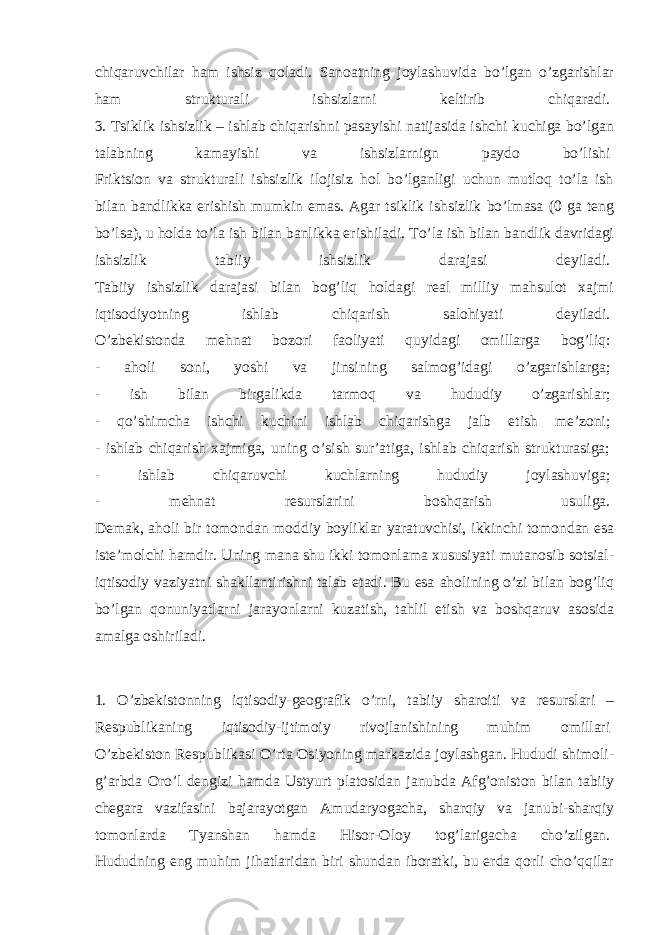 chiqaruvchilar ham ishsiz qoladi. Sanoatning joylashuvida bo’lgan o’zgarishlar ham strukturali ishsizlarni keltirib chiqaradi.   3. Tsiklik ishsizlik – ishlab chiqarishni pasayishi natijasida ishchi kuchiga bo’lgan talabning kamayishi va ishsizlarnign paydo bo’lishi   Friktsion va strukturali ishsizlik ilojisiz hol bo’lganligi uchun mutloq to’la ish bilan bandlikka erishish mumkin emas. Agar tsiklik ishsizlik bo’lmasa (0 ga teng bo’lsa), u holda to’la ish bilan banlikka erishiladi. To’la ish bilan bandlik davridagi ishsizlik tabiiy ishsizlik darajasi deyiladi.   Tabiiy ishsizlik darajasi bilan bog’liq holdagi real milliy mahsulot xajmi iqtisodiyotning ishlab chiqarish salohiyati deyiladi.   O’zbekistonda mehnat bozori faoliyati quyidagi omillarga bog’liq:   - aholi soni, yoshi va jinsining salmog’idagi o’zgarishlarga;   - ish bilan birgalikda tarmoq va hududiy o’zgarishlar;   - qo’shimcha ishchi kuchini ishlab chiqarishga jalb etish me’zoni;   - ishlab chiqarish xajmiga, uning o’sish sur’atiga, ishlab chiqarish strukturasiga;   - ishlab chiqaruvchi kuchlarning hududiy joylashuviga;   - mehnat resurslarini boshqarish usuliga.   Demak, aholi bir tomondan moddiy boyliklar yaratuvchisi, ikkinchi tomondan esa iste’molchi hamdir. Uning mana shu ikki tomonlama xususiyati mutanosib sotsial- iqtisodiy vaziyatni shakllantirishni talab etadi. Bu esa aholining o’zi bilan bog’liq bo’lgan qonuniyatlarni jarayonlarni kuzatish, tahlil etish va boshqaruv asosida amalga oshiriladi.   1. O’zbekistonning iqtisodiy-geografik o’rni, tabiiy sharoiti va resurslari – Respublikaning iqtisodiy-ijtimoiy rivojlanishining muhim omillari   O’zbekiston Respublikasi O’rta Osiyoning markazida joylashgan. Hududi shimoli- g’arbda Oro’l dengizi hamda Ustyurt platosidan janubda Afg’oniston bilan tabiiy chegara vazifasini bajarayotgan Amudaryogacha, sharqiy va janubi-sharqiy tomonlarda Tyanshan hamda Hisor-Oloy tog’larigacha cho’zilgan.   Hududning eng muhim jihatlaridan biri shundan iboratki, bu erda qorli cho’qqilar 