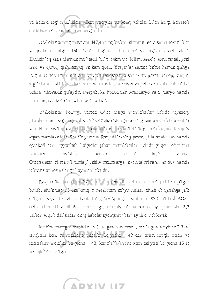 va baland tog’ muzliklari, ulkan vodiylar va keng vohalar bilan birga bamisoli cheksiz cho’llar va platolar mavjuddir.   O’zbekistonning maydoni 447,4 ming kv.km. shuning 3/4 qismini tekistliklar va platolar, qolgan 1/4 qismini tog’ oldi hududlari va tog’lar tashkil etadi. Hududning katta qismida mo’’tadil iqlim hukmron. Iqlimi keskin kontinental, yozi issiq va quruq, qishi sovuq va kam qorli. Yog’inlar asosan bahor hamda qishga to’g’ri keladi. Iqlim sharoiti bu erda issiqsevar o’simliklar: paxta, kanop, kunjut, zig’ir hamda shirin-shakar uzum va mevalar, sabzavot va poliz ekinlarini etishtirish uchun nihoyatda qulaydir. Respublika hududidan Amudaryo va Sirdaryo hamda ularning juda ko’p irmoqlari oqib o’tadi.   O’zbekiston hozirigi vaqtda O’rta Osiyo mamlakatlari ichida iqtisodiy jihatdan eng rivojlangan davlatdir. O’zbekiston jahonning sug’orma dehqonchilik va u bilan bog’liq paxtachilik, ipakchilik va qorako’lchilik yuqori darajada taraqqiy etgan mamlakatidir. Shuning uchun Respublikaning paxta, pilla etishtirish hamda qorako’l teri tayyorlash bo’yicha jahon mamlakatlari ichida yuqori o’rinlarni barqaror ravishda egallab kelishi bejiz emas.   O’zbekiston xilma-xil turdagi tabiiy resurslarga, ayniqsa mineral, er-suv hamda rekreatsion resurslariga boy mamlakatdir.   Respublika hududida 900 dan ortiq foydali qazilma konlari qidirib topilgan bo’lib, shulardan 60 dan ortiq mineral-xom ashyo turlari ishlab chiqarishga jalb etilgan. Foydali qazilma konlarining tasdiqlangan zahiralari 970 milliard AQSh dollarini tashkil etadi. Shu bilan birga, umumiy mineral-xom ashyo potentsiali 3,3 trillion AQSh dollaridan ortiq baholanayotganini ham aytib o’tish kerak.   Muhim strategik manbalar-neft va gaz kondensati, tabiiy gaz bo’yicha 255 ta istiqbolli kon, qimmatbaho metallar bo’yicha – 40 dan ortiq, rangli, nodir va radioaktiv metallar bo’yicha – 40, konchilik-kimyo xom ashyosi bo’yicha 15 ta kon qidirib topilgan.   