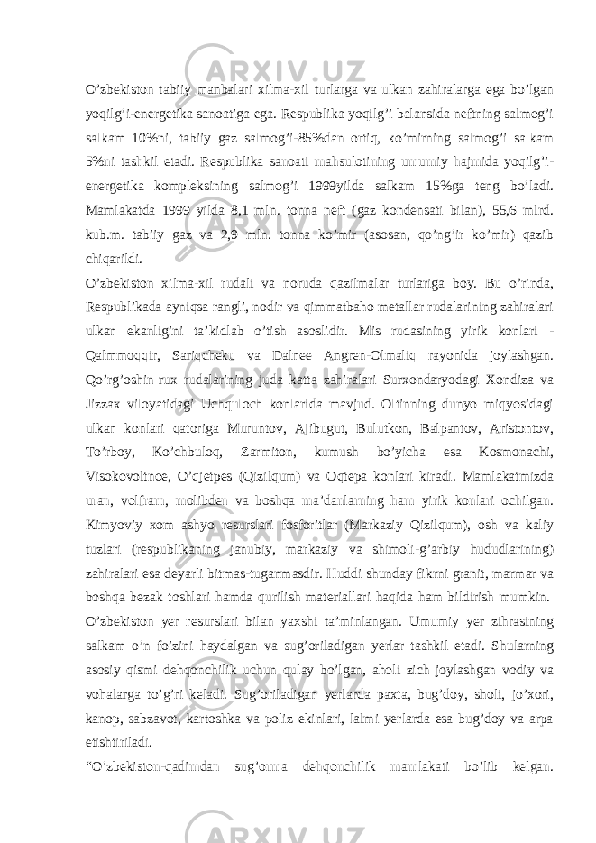 O’zbekiston tabiiy manbalari xilma-xil turlarga va ulkan zahiralarga ega bo’lgan yoqilg’i-energetika sanoatiga ega. Respublika yoqilg’i balansida neftning salmog’i salkam 10%ni, tabiiy gaz salmog’i-85%dan ortiq, ko’mirning salmog’i salkam 5%ni tashkil etadi. Respublika sanoati mahsulotining umumiy hajmida yoqilg’i- energetika kompleksining salmog’i 1999yilda salkam 15%ga teng bo’ladi. Mamlakatda 1999 yilda 8,1 mln. tonna neft (gaz kondensati bilan), 55,6 mlrd. kub.m. tabiiy gaz va 2,9 mln. tonna ko’mir (asosan, qo’ng’ir ko’mir) qazib chiqarildi.   O’zbekiston xilma-xil rudali va noruda qazilmalar turlariga boy. Bu o’rinda, Respublikada ayniqsa rangli, nodir va qimmatbaho metallar rudalarining zahiralari ulkan ekanligini ta’kidlab o’tish asoslidir. Mis rudasining yirik konlari - Qalmmoqqir, Sariqcheku va Dalnee Angren-Olmaliq rayonida joylashgan. Qo’rg’oshin-rux rudalarining juda katta zahiralari Surxondaryodagi Xondiza va Jizzax viloyatidagi Uchquloch konlarida mavjud. Oltinning dunyo miqyosidagi ulkan konlari qatoriga Muruntov, Ajibugut, Bulutkon, Balpantov, Aristontov, To’rboy, Ko’chbuloq, Zarmiton, kumush bo’yicha esa Kosmonachi, Visokovoltnoe, O’qjetpes (Qizilqum) va Oqtepa konlari kiradi. Mamlakatmizda uran, volfram, molibden va boshqa ma’danlarning ham yirik konlari ochilgan. Kimyoviy xom ashyo resurslari fosforitlar (Markaziy Qizilqum), osh va kaliy tuzlari (respublikaning janubiy, markaziy va shimoli-g’arbiy hududlarining) zahiralari esa deyarli bitmas-tuganmasdir. Huddi shunday fikrni granit, marmar va boshqa bezak toshlari hamda qurilish materiallari haqida ham bildirish mumkin.   O’zbekiston yer resurslari bilan yaxshi ta’minlangan. Umumiy yer zihrasining salkam o’n foizini haydalgan va sug’oriladigan yerlar tashkil etadi. Shularning asosiy qismi dehqonchilik uchun qulay bo’lgan, aholi zich joylashgan vodiy va vohalarga to’g’ri keladi. Sug’oriladigan yerlarda paxta, bug’doy, sholi, jo’xori, kanop, sabzavot, kartoshka va poliz ekinlari, lalmi yerlarda esa bug’doy va arpa etishtiriladi.   “O’zbekiston-qadimdan sug’orma dehqonchilik mamlakati bo’lib kelgan. 