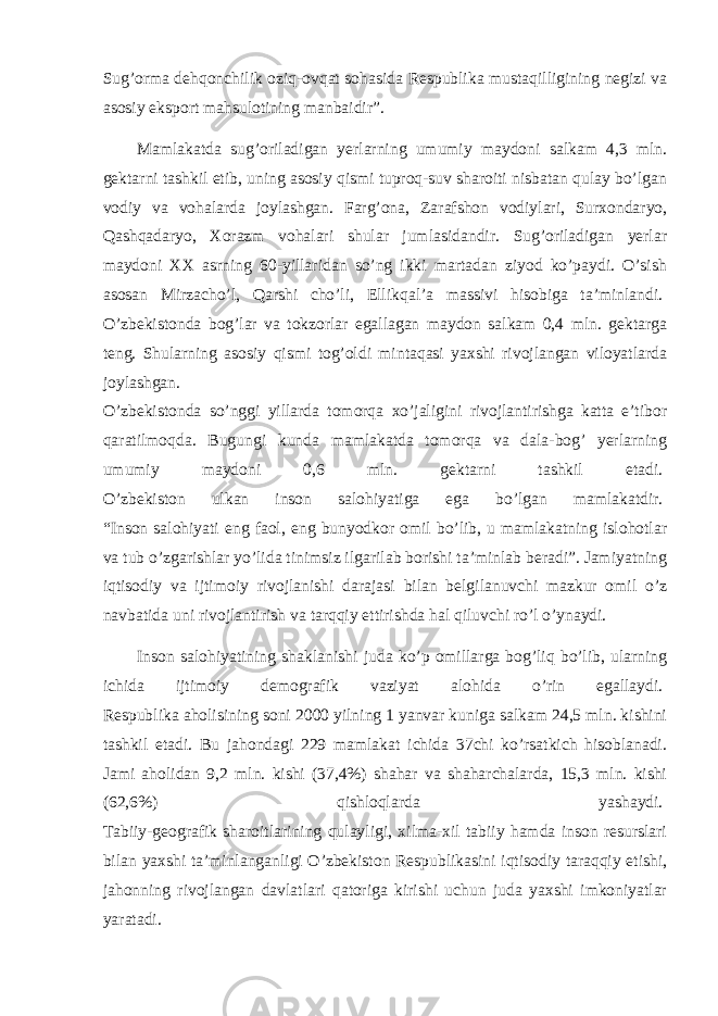 Sug’orma dehqonchilik oziq-ovqat sohasida Respublika mustaqilligining negizi va asosiy eksport mahsulotining manbaidir”.   Mamlakatda sug’oriladigan yerlarning umumiy maydoni salkam 4,3 mln. gektarni tashkil etib, uning asosiy qismi tuproq-suv sharoiti nisbatan qulay bo’lgan vodiy va vohalarda joylashgan. Farg’ona, Zarafshon vodiylari, Surxondaryo, Qashqadaryo, Xorazm vohalari shular jumlasidandir. Sug’oriladigan yerlar maydoni XX asrning 60-yillaridan so’ng ikki martadan ziyod ko’paydi. O’sish asosan Mirzacho’l, Qarshi cho’li, Ellikqal’a massivi hisobiga ta’minlandi.   O’zbekistonda bog’lar va tokzorlar egallagan maydon salkam 0,4 mln. gektarga teng. Shularning asosiy qismi tog’oldi mintaqasi yaxshi rivojlangan viloyatlarda joylashgan.   O’zbekistonda so’nggi yillarda tomorqa xo’jaligini rivojlantirishga katta e’tibor qaratilmoqda. Bugungi kunda mamlakatda tomorqa va dala-bog’ yerlarning umumiy maydoni 0,6 mln. gektarni tashkil etadi.   O’zbekiston ulkan inson salohiyatiga ega bo’lgan mamlakatdir.   “Inson salohiyati eng faol, eng bunyodkor omil bo’lib, u mamlakatning islohotlar va tub o’zgarishlar yo’lida tinimsiz ilgarilab borishi ta’minlab beradi”. Jamiyatning iqtisodiy va ijtimoiy rivojlanishi darajasi bilan belgilanuvchi mazkur omil o’z navbatida uni rivojlantirish va tarqqiy ettirishda hal qiluvchi ro’l o’ynaydi.   Inson salohiyatining shaklanishi juda ko’p omillarga bog’liq bo’lib, ularning ichida ijtimoiy demografik vaziyat alohida o’rin egallaydi.   Respublika aholisining soni 2000 yilning 1 yanvar kuniga salkam 24,5 mln. kishini tashkil etadi. Bu jahondagi 229 mamlakat ichida 37chi ko’rsatkich hisoblanadi. Jami aholidan 9,2 mln. kishi (37,4%) shahar va shaharchalarda, 15,3 mln. kishi (62,6%) qishloqlarda yashaydi.   Tabiiy-geografik sharoitlarining qulayligi, xilma-xil tabiiy hamda inson resurslari bilan yaxshi ta’minlanganligi O’zbekiston Respublikasini iqtisodiy taraqqiy etishi, jahonning rivojlangan davlatlari qatoriga kirishi uchun juda yaxshi imkoniyatlar yaratadi.   