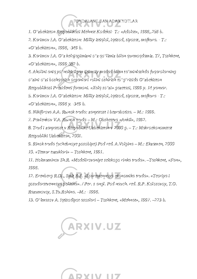 FOYDALANILGAN ADABIYOTLAR 1. O&#34;zbekiston Respublikasi Mehnat Kodeksi- T.: «Adolat», 1996,.256 b.   2. Karimov I.A. O&#34;zbekiston: Milliy istiqlol, iqtisod, siyosat, mafkura. - T.: «O&#34;zbekiston», 1996, -349 b.   3. Karimov I.A. O&#34;z kelajagimizni o&#34;z qo&#34;limiz bilan qurmoqdamiz. T7, Toshkent, «O&#34;zbekiston», 1999-382 b.   4. Aholini aniq yo&#34;naltirilgan ijtimoiy madad bilan ta&#34;minlashda fuqarolarning o&#34;zini-o&#34;zi boshqarish organlari rolini oshirish to&#34;g&#34;risida O&#34;zbekiston Respublikasi Prezidenti farmoni. «Xalq so&#34;zi» gazetasi, 1999 y. 14 yanvar.   5. Karimov I.A. O&#34;zbekiston: Milliy istiqlol, iqtisod, siyosat, mafkura - T.: «O&#34;zbekiston», 1996 y. -349 b.   6. Nikifirova A.A. R ы nok truda: zanyatost i bezrabotisa. – M.: 1999.   7. Pavlenkov V.A. R ы nok truda – M.: Obshestva «Ankil», 1992.   8. Trud i zanyatost v Respublike Uzbekistan v 2000 g. – T.: Makroekonomstat Respubliki Uzbekistan, 2001.   9. Rinok truda (uchebnoye posobiye) Pod red. A.Volgina – M.: Ekzamen, 2000   10. «Temur tuzuklari» – Toshkent, 1991.   11. Holmuminov Sh.R. «Modelirovaniye selskogo rinka truda». –Tashkent, «Fan», 1996.   12. Erenberg R.Dj., Smit R.S. «Sovremennaya ekonomika truda». «Teoriya i gosudarstvennaya politika». / Per. s angl. Pod nauch. red. R.P. Kolosovoy, T.O. Razumovoy, S.Yu.Rohina. –M.: -1996.   13. O&#34;lmasov A. Iqtisodiyot asoslari – Toshkent, «Mehnat», 1997. –223 b. 