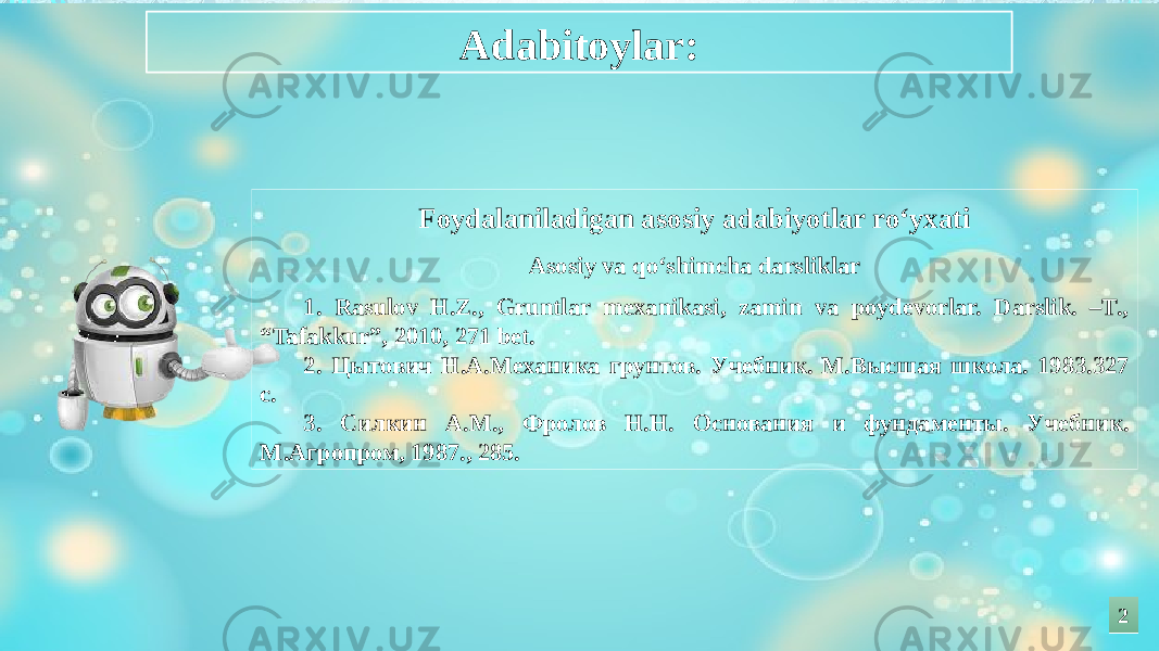 Foydalaniladigan asosiy adabiyotlar ro‘yxati Asosiy va qo‘shimcha darsliklar 1. Rasulov H.Z., Gruntlar mexanikasi, zamin va poydevorlar. Darslik. –T., “Tafakkur”, 2010, 271 bet. 2. Цытович Н.А.Механика грунтов. Учебник. М.Высшая школа. 1983.327 с. 3. Силкин А.М., Фролов Н.Н. Основания и фундаменты. Учебник. М.Агропром, 1987., 285. Adabitoylar: 22 