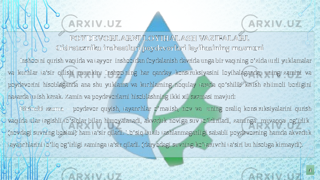 44POYDEVORLARNI LOYIHALASH VAZIFALARI. Gidrotexnika inshootlari poydevorlari loyihasining mazmuni Inshootni qurish vaqtida va tayyor inshootdan foydalanish davrida unga bir vaqtning o‘zida turli yuklamalar va kuchlar ta’sir qilishi mumkin. Inshootning har qanday konstruksiyasini loyihalaganda, uning zamini va poydevorini hisoblaganda ana shu yuklama va kuchlarning noqulay tarzda qo‘shilib ketish ehtimoli borligini nazarda tutish kerak. Zamin va poydevorlarni hisoblashning ikki xil sxemasi mavjud: Birinchi sxema – poydevor quyish, tayanchlar o‘rnatish, nov va uning oraliq konstruksiyalarini qurish vaqtida ular tegishli to‘siqlar bilan himoyalanadi, akveduk noviga suv to‘ldiriladi, zaminga muvaqqat og‘irlik (novdagi suvning bosimi) ham ta’sir qiladi. To‘siq buzib tashlanmaganligi sababli poydevorning hamda akveduk tayanchlarini to‘liq og‘irligi zaminga ta’sir qiladi. (daryodagi suvning ko‘taruvchi ta’siri bu hisobga kirmaydi). 