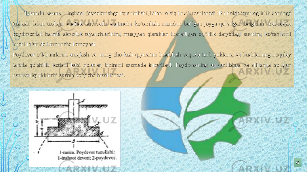 Ikkinchi sxema – inshoot foydalanishga topshirilishi, bilan to‘siq buzib tashlanadi. Bu holda jami og‘irlik zaminga tushadi, lekin toshqin vaqtida suv sathi vaqtincha ko‘tarilishi mumkin bo‘lgan joyga qo‘yilgan belgidan pastroqda poydevordan hamda akveduk tayanchlarining muayyan qismidan tushadigan og‘irlik daryodagi suvning ko‘taruvchi kuchi ta’sirida birmuncha kamayadi. Poydevor o‘lchamlarini aniqlash va uning cho‘kish qiymatini hisoblash vaqtida turli yuklama va kuchlarning noqulay tarzda qo‘shilib ketishi kabi holatlar, birinchi sxemada kuzatiladi. Poydevorning ag‘darilishga va siljishga bo‘lgan ustuvorligi ikkinchi sxema bo‘yicha hisoblanadi. 66 