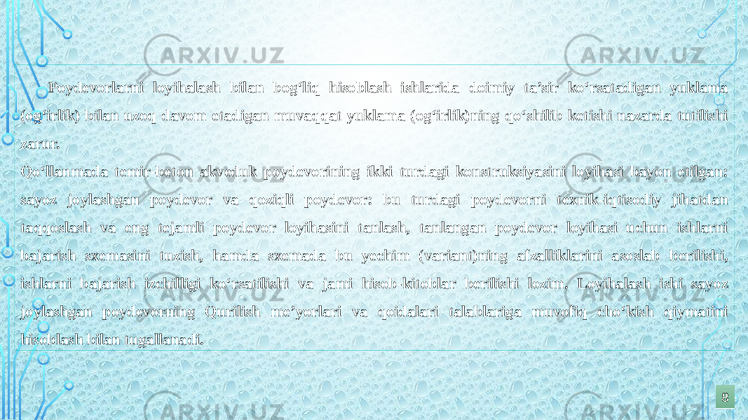 Poydevorlarni loyihalash bilan bog‘liq hisoblash ishlarida doimiy ta’sir ko‘rsatadigan yuklama (og‘irlik) bilan uzoq davom etadigan muvaqqat yuklama (og‘irlik)ning qo‘shilib ketishi nazarda tutilishi zarur. Qo‘llanmada temir-beton akveduk poydevorining ikki turdagi konstruksiyasini loyihasi bayon etilgan: sayoz joylashgan poydevor va qoziqli poydevor: bu turdagi poydevorni texnik-iqtisodiy jihatdan taqqoslash va eng tejamli poydevor loyihasini tanlash, tanlangan poydevor loyihasi uchun ishlarni bajarish sxemasini tuzish, hamda sxemada bu yechim (variant)ning afzalliklarini asoslab berilishi, ishlarni bajarish izchilligi ko‘rsatilishi va jami hisob-kitoblar berilishi lozim. Loyihalash ishi sayoz joylashgan poydevorning Qurilish me’yorlari va qoidalari talablariga muvofiq cho‘kish qiymatini hisoblash bilan tugallanadi. 88 