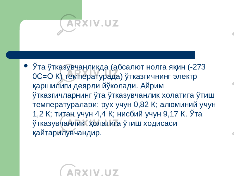  Ў та ў тказувчанликда (абсалют нолга я қ ин (-273 0С=О К) температурада) ўтказгичнинг электр қаршилиги деярли йўколади. Айрим ўтказгичларнинг ўта ўтказувчанлик холатига ўтиш температуралари: рух учун 0,82 К; алюминий учун 1,2 К; титан учун 4,4 К; нисбий учун 9,17 К. Ўта ўтказувчанлик ҳолатига ўтиш ходисаси қайтарилувчандир. 