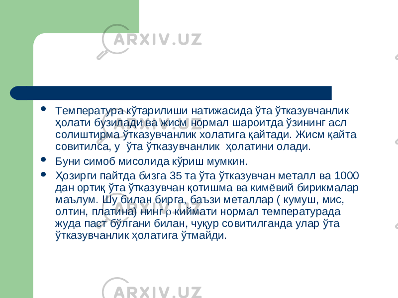  Температура кўтарилиши натижасида ўта ўтказувчанлик ҳолати бузилади ва жисм нормал шароитда ўзининг асл солиштирма ўтказувчанлик холатига қайтади. Жисм қайта совитилса, у ўта ўтказувчанлик ҳолатини олади.  Буни симоб мисолида кўриш мумкин.  Ҳозирги пайтда бизга 35 та ўта ўтказувчан металл ва 1000 дан ортиқ ўта ўтказувчан қотишма ва кимёвий бирикмалар маълум. Шу билан бирга, баъзи металлар ( кумуш, мис, олтин, платина) нинг  киймати нормал температурада жуда паст бўлгани билан, чуқур совитилганда улар ўта ўтказувчанлик ҳолатига ўтмайди. 