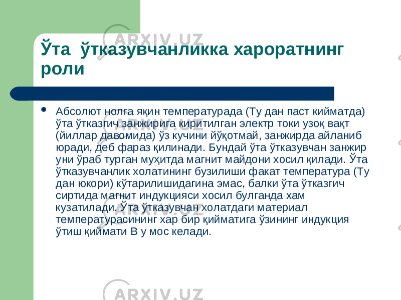 Ўта ўтказувчанликка хароратнинг роли  Абсолют нолга яқин температурада (Ту дан паст кийматда) ўта ўтказгич занжирига киритилган электр токи узоқ вақт (йиллар давомида) ўз кучини йўқотмай, занжирда айланиб юради, деб фараз қилинади. Бундай ўта ўтказувчан занжир уни ўраб турган муҳитда магнит майдони хосил қилади. Ўта ўтказувчанлик холатининг бузилиши факат температура (Ту дан юкори) кўтарилишидагина эмас, балки ўта ўтказгич сиртида магнит индукцияси хосил булганда хам кузатилади. Ў та ўтказувчан холатдаги материал темп е ратурасининг хар бир қ ийматига ў зининг индукция ўтиш қиймати В у мос келади. 