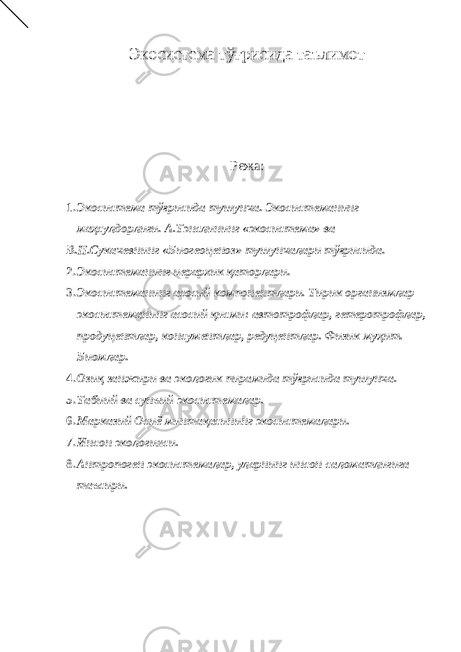 Экосистема тўғрисида таълимот Режа: 1. Экосистема тўғрисида тушунча. Экосистеманинг маҳсулдорлиги. А.Тэнслининг «экосистема» ва В.Н.Сукачевнинг «Биогеоценоз» тушунчалари тўғрисида. 2. Экосистеманинг иерархик қаторлари. 3. Экосистеманинг асосий компонентлари. Тирик организмлар экосистеманинг асосий қисми: автотрофлар, гетеротрофлар, продуцентлар, консументлар, редуцентлар. Физик муҳит. Биомлар. 4. Озиқ занжири ва экологик пирамида тўғрисида тушунча. 5. Табиий ва сунъий экосистемалар. 6. Марказий Осиё минтақасининг экосистемалари. 7. Инсон экологияси. 8. Антропоген экосистемалар, уларнинг инсон саломатлигига таъсири. 