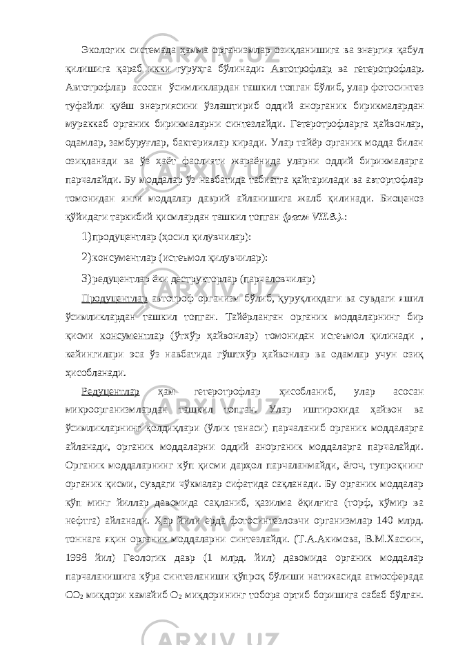 Экологик системада ҳамма организмлар озиқланишига ва энергия қабул қилишига қараб икки гуруҳга бўлинади: Автотрофлар ва гетеротрофлар . Автотрофлар асосан ўсимликлардан ташкил топган бўлиб, улар фотосинтез туфайли қуёш энергиясини ўзлаштириб оддий анорганик бирикмалардан мураккаб органик бирикмаларни синтезлайди. Гетеротрофларга ҳайвонлар, одамлар, замбуруғлар, бактериялар киради. Улар тайёр органик модда билан озиқланади ва ўз ҳаёт фаолияти жараёнида уларни оддий бирикмаларга парчалайди. Бу моддалар ўз навбатида табиатга қайтарилади ва автортофлар томонидан янги моддалар даврий айланишига жалб қилинади. Биоценоз қўйидаги таркибий қисмлардан ташкил топган (расм VII.8.). : 1) продуцентлар (ҳосил қилувчилар): 2) консументлар (истеъмол қилувчилар): 3) редуцентлар ёки деструкторлар (парчаловчилар) Продуцентлар автотроф организм бўлиб, қуруқликдаги ва сувдаги яшил ўсимликлардан ташкил топган. Тайёрланган органик моддаларнинг бир қисми консументлар (ўтхўр ҳайвонлар) томонидан истеъмол қилинади , кейингилари эса ўз навбатида гўштхўр ҳайвонлар ва одамлар учун озиқ ҳисобланади. Редуцентлар ҳам гетеротрофлар ҳисобланиб, улар асосан микроорганизмлардан ташкил топган. Улар иштирокида ҳайвон ва ўсимликларнинг қолдиқлари (ўлик танаси) парчаланиб органик моддаларга айланади, органик моддаларни оддий анорганик моддаларга парчалайди. Органик моддаларнинг кўп қисми дарҳол парчаланмайди, ёғоч, тупроқнинг органик қисми, сувдаги чўкмалар сифатида сақланади. Бу органик моддалар кўп минг йиллар давомида сақланиб, қазилма ёқилғига (торф, кўмир ва нефтга) айланади. Ҳар йили ерда фотосинтезловчи организмлар 140 млрд. тоннага яқин органик моддаларни синтезлайди. (Т.А.Акимова, В.М.Хаскин, 1998 йил) Геологик давр (1 млрд. йил) давомида органик моддалар парчаланишига кўра синтезланиши қўпроқ бўлиши натижасида атмосферада СО 2 миқдори камайиб О 2 миқдорининг тобора ортиб боришига сабаб бўлган. 