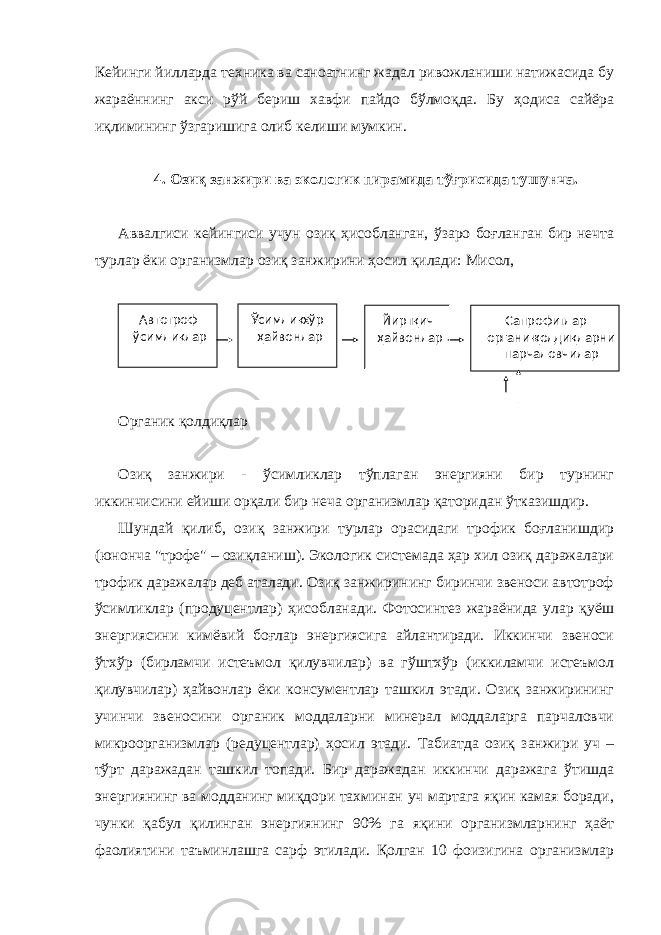 Кейинги йилларда техника ва саноатнинг жадал ривожланиши натижасида бу жараённинг акси рўй бериш хавфи пайдо бўлмоқда. Бу ҳодиса сайёра иқлимининг ўзгаришига олиб келиши мумкин. 4. Озиқ занжири ва экологик пирамида тўғрисида тушунча. Аввалгиси кейингиси учун озиқ ҳисобланган, ўзаро боғланган бир нечта турлар ёки организмлар озиқ занжирини ҳосил қилади: Мисол, Органик қолдиқлар Озиқ занжири - ўсимликлар тўплаган энергияни бир турнинг иккинчисини ейиши орқали бир неча организмлар қаторидан ўтказишдир. Шундай қилиб, озиқ занжири турлар орасидаги трофик боғланишдир (юнонча &#34;трофе&#34; – озиқланиш). Экологик системада ҳар хил озиқ даражалари трофик даражалар деб аталади. Озиқ занжирининг биринчи звеноси автотроф ўсимликлар (продуцентлар) ҳисобланади. Фотосинтез жараёнида улар қуёш энергиясини кимёвий боғлар энергиясига айлантиради. Иккинчи звеноси ўтхўр (бирламчи истеъмол қилувчилар) ва гўштхўр (иккиламчи истеъмол қилувчилар) ҳайвонлар ёки консументлар ташкил этади. Озиқ занжирининг учинчи звеносини органик моддаларни минерал моддаларга парчаловчи микроорганизмлар (редуцентлар) ҳосил этади. Табиатда озиқ занжири уч – тўрт даражадан ташкил топади. Бир даражадан иккинчи даражага ўтишда энергиянинг ва модданинг миқдори тахминан уч мартага яқин камая боради, чунки қабул қилинган энергиянинг 90% га яқини организмларнинг ҳаёт фаолиятини таъминлашга сарф этилади. Қолган 10 фоизигина организмлар Автотроф ўсимликлар Ўсимликхўр ҳайвонлар Йиртқич ҳайвонлар Сапрофитлар - органик қолдиқларни парчаловчилар 