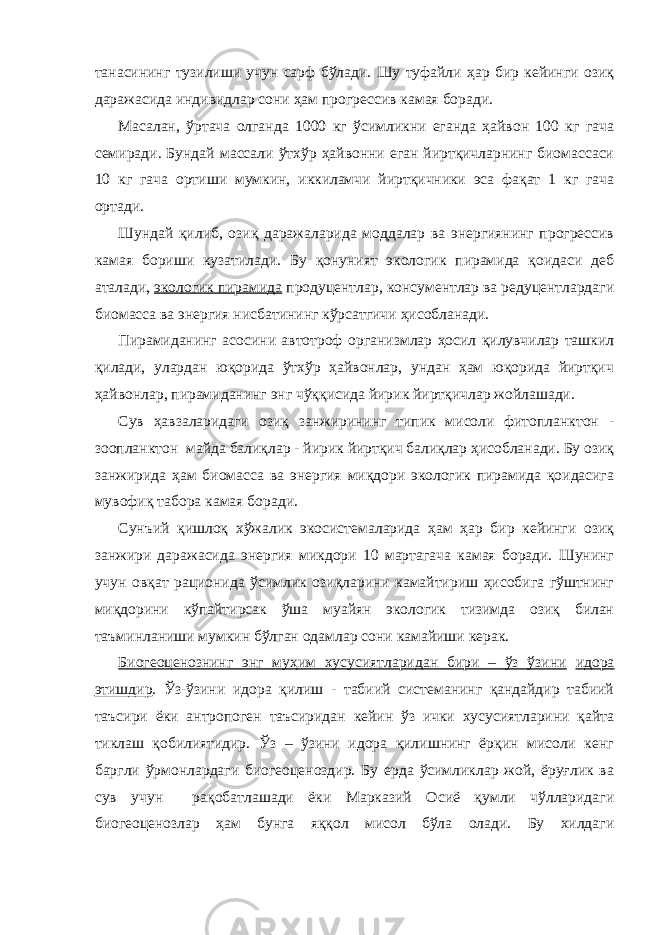 танасининг тузилиши учун сарф бўлади. Шу туфайли ҳар бир кейинги озиқ даражасида индивидлар сони ҳам прогрессив камая боради. Масалан, ўртача олганда 1000 кг ўсимликни еганда ҳайвон 100 кг гача семиради. Бундай массали ўтхўр ҳайвонни еган йиртқичларнинг биомассаси 10 кг гача ортиши мумкин, иккиламчи йиртқичники эса фақат 1 кг гача ортади. Шундай қилиб, озиқ даражаларида моддалар ва энергиянинг прогрессив камая бориши кузатилади. Бу қонуният экологик пирамида қоидаси деб аталади, экологик пирамида продуцентлар, консументлар ва редуцентлардаги биомасса ва энергия нисбатининг кўрсатгичи ҳисобланади. Пирамиданинг асосини автотроф организмлар ҳосил қилувчилар ташкил қилади, улардан юқорида ўтхўр ҳайвонлар, ундан ҳам юқорида йиртқич ҳайвонлар, пирамиданинг энг чўққисида йирик йиртқичлар жойлашади. Сув ҳавзаларидаги озиқ занжирининг типик мисоли фитопланктон - зоопланктон майда балиқлар - йирик йиртқич балиқлар ҳисобланади. Бу озиқ занжирида ҳам биомасса ва энергия миқдори экологик пирамида қоидасига мувофиқ табора камая боради. Сунъий қишлоқ хўжалик экосистемаларида ҳам ҳар бир кейинги озиқ занжири даражасида энергия микдори 10 мартагача камая боради. Шунинг учун овқат рационида ўсимлик озиқларини камайтириш ҳисобига гўштнинг миқдорини кўпайтирсак ўша муайян экологик тизимда озиқ билан таъминланиши мумкин бўлган одамлар сони камайиши керак. Биогеоценознинг энг муҳим хусусиятларидан бири – ўз ўзини идора этишдир . Ўз-ўзини идора қилиш - табиий системанинг қандайдир табиий таъсири ёки антропоген таъсиридан кейин ўз ички хусусиятларини қайта тиклаш қобилиятидир. Ўз – ўзини идора қилишнинг ёрқин мисоли кенг баргли ўрмонлардаги биогеоценоздир. Бу ерда ўсимликлар жой, ёруғлик ва сув учун рақобатлашади ёки Марказий Осиё қумли чўлларидаги биогеоценозлар ҳам бунга яққол мисол бўла олади. Бу хилдаги 