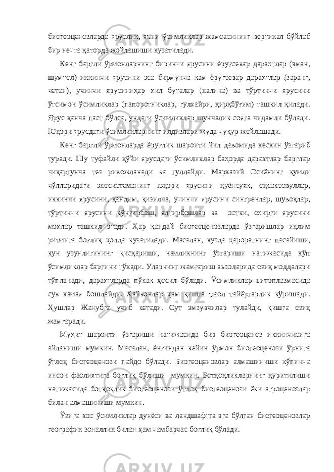 биогеоценозларда яруслик, яъни ўсимликлар жамоасининг вертикал бўйлаб бир нечта қаторда жойлашиши кузатилади. Кенг баргли ўрмонларнинг биринчи ярусини ёруғсевар дарахтлар (эман, шумтол) иккинчи ярусини эса бирмунча кам ёруғсевар дарахтлар (заранг, четан), учинчи ярусиниҳар хил буталар (калина) ва тўртинчи ярусини ўтсимон ўсимликлар (папоротниклар, гулхайри, қирқбўғим) ташкил қилади. Ярус қанча паст бўлса, ундаги ўсимликлар шунчалик сояга чидамли бўлади. Юқори ярусдаги ўсимликларнинг илдизлари жуда чуқур жойлашади. Кенг баргли ўрмонларда ёруғлик шароити йил давомида кескин ўзгариб туради. Шу туфайли қўйи ярусдаги ўсимликлар баҳорда дарахтлар барглар чиқаргунча тез ривожланади ва гуллайди. Марказий Осиёнинг қумли чўлларидаги экосистеманинг юқори ярусини қуёнсуяк, оқсаксовуллар, иккинчи ярусини, қандим, қизилча, учинчи ярусини сингренлар, шувоқлар, тўртинчи ярусини қўнғирбош, ялтирбошлар ва остки, охирги ярусини мохлар ташкил этади. Ҳар қандай биогеоценозларда ўзгаришлар иқлим ритмига боғлиқ ҳолда кузатилади. Масалан, кузда ҳароратнинг пасайиши, кун узунлигининг қисқариши, намликнинг ўзгариши натижасида кўп ўсимликлар баргини тўкади. Уларнинг жамғариш аъзоларида озиқ моддалари тўпланади, дарахтларда пўкак ҳосил бўлади. Ўсимликлар цитоплазмасида сув камая бошлайди. Ҳайвонлар ҳам қишга фаол тайёргарлик кўришади. Ҳушлар Жанубга учиб кетади. Сут эмзувчилар тулайди, қишга озиқ жамғаради. Муҳит шароити ўзгариши натижасида бир биогеоценоз иккинчисига айланиши мумкин. Масалан, ёнғиндан кейин ўрмон биогеоценози ўрнига ўтлоқ биогеоценози пайдо бўлади. Биогеоценозлар алмашиниши кўпинча инсон фаолиятига боғлиқ бўлиши мумкин. Ботқоқликларнинг қуритилиши натижасида ботқоқлик биогеоценози ўтлоқ биогеоценози ёки агроценозлар билан алмашиниши мумкин. Ўзига хос ўсимликлар дунёси ва ландшафтга эга бўлган биогеоценозлар географик зоналлик билан ҳам чамбарчас боғлиқ бўлади. 