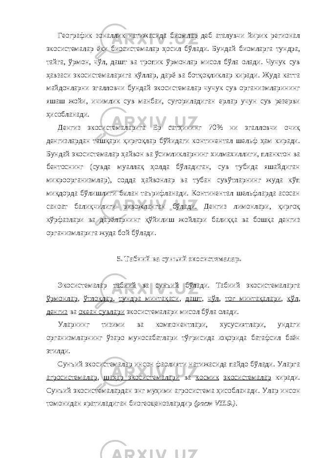 Географик зоналлик натижасида биомлар деб аталувчи йирик регионал экосистемалар ёки биосистемалар ҳосил бўлади. Бундай биомларга тундра, тайга, ўрмон, чўл, дашт ва тропик ўрмонлар мисол бўла олади. Чучук сув ҳавзаси экосистемаларига кўллар, дарё ва ботқоқликлар киради. Жуда катта майдонларни эгалловчи бундай экосистемалар чучук сув организмларининг яшаш жойи, ичимлик сув манбаи, суғориладиган ерлар учун сув резерви ҳисобланади. Денгиз экосистемаларига Ер сатҳининг 70% ни эгалловчи очиқ денгизлардан ташқари қирғоқлар бўйидаги континентал шельф ҳам киради. Бундай экосистемалар ҳайвон ва ўсимликларнинг хилмахиллиги, планктон ва бентоснинг (сувда муаллақ ҳолда бўладиган, сув тубида яшайдиган микроорганизмлар), содда ҳайвонлар ва тубан сувўтларнинг жуда кўп миқдорда бўлишлиги билан таърифланади. Континентал шельфларда асосан саноат балиқчилиги ривожланган бўлади. Денгиз лимонлари, қирғоқ кўрфазлари ва дарёларнинг қўйилиш жойлари балиққа ва бошқа денгиз организмларига жуда бой бўлади. 5. Табиий ва сунъий экосистемалар. Экосистемалар табиий ва сунъий бўлади. Табиий экосистемаларга ўрмонлар , ўтлоқлар , тундра минтақаси , дашт , чўл , тоғ минтақалари , кўл , денгиз ва океан сувлари экосистемалари мисол бўла олади. Уларнинг тизими ва компонентлари, хусусиятлари, ундаги организмларнинг ўзаро муносабатлари тўғрисида юқорида батафсил баён этилди. Сунъий экосистемалар инсон фаолияти натижасида пайдо бўлади. Уларга агросистемалар , шаҳар экосистемалари ва космик экосистемалар киради. Сунъий экосистемалардан энг муҳими агросистема ҳисобланади. Улар инсон томонидан яратиладиган биогеоценозлардир (расм VII.9.) . 