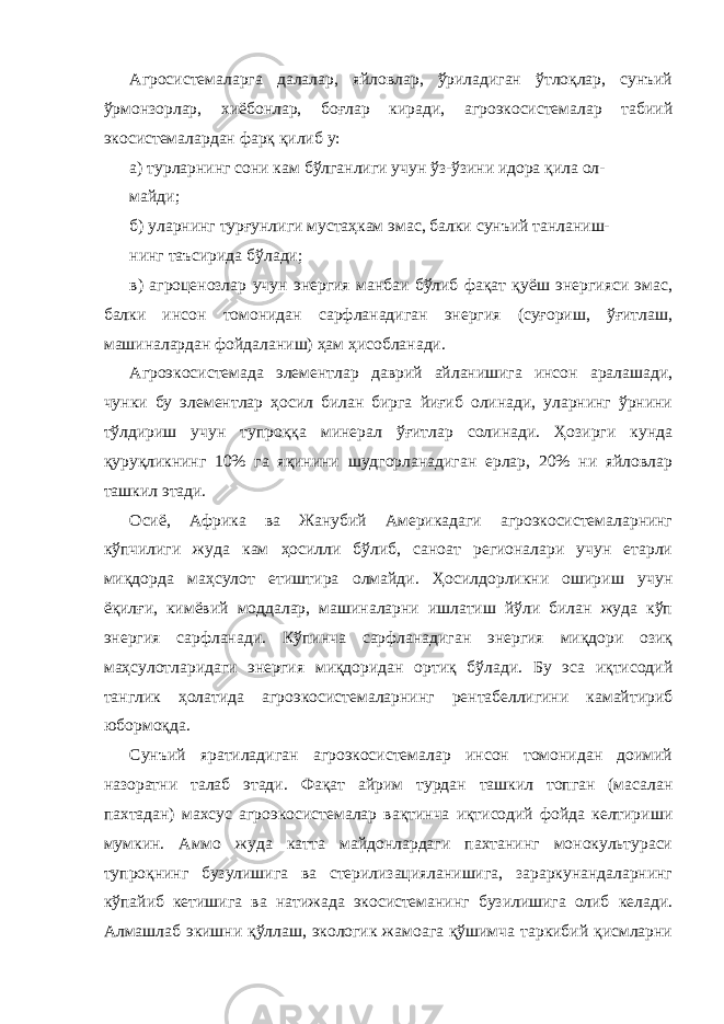 Агросистемаларга далалар, яйловлар, ўриладиган ўтлоқлар, сунъий ўрмонзорлар, хиёбонлар, боғлар киради, агроэкосистемалар табиий экосистемалардан фарқ қилиб у: а) турларнинг сони кам бўлганлиги учун ўз-ўзини идора қила ол- майди; б) уларнинг турғунлиги мустаҳкам эмас, балки сунъий танланиш- нинг таъсирида бўлади; в) агроценозлар учун энергия манбаи бўлиб фақат қуёш энергияси эмас, балки инсон томонидан сарфланадиган энергия (суғориш, ўғитлаш, машиналардан фойдаланиш) ҳам ҳисобланади. Агроэкосистемада элементлар даврий айланишига инсон аралашади, чунки бу элементлар ҳосил билан бирга йиғиб олинади, уларнинг ўрнини тўлдириш учун тупроққа минерал ўғитлар солинади. Ҳозирги кунда қуруқликнинг 10% га яқинини шудгорланадиган ерлар, 20% ни яйловлар ташкил этади. Осиё, Африка ва Жанубий Америкадаги агроэкосистемаларнинг кўпчилиги жуда кам ҳосилли бўлиб, саноат регионалари учун етарли миқдорда маҳсулот етиштира олмайди. Ҳосилдорликни ошириш учун ёқилғи, кимёвий моддалар, машиналарни ишлатиш йўли билан жуда кўп энергия сарфланади. Кўпинча сарфланадиган энергия миқдори озиқ маҳсулотларидаги энергия миқдоридан ортиқ бўлади. Бу эса иқтисодий танглик ҳолатида агроэкосистемаларнинг рентабеллигини камайтириб юбормоқда. Сунъий яратиладиган агроэкосистемалар инсон томонидан доимий назоратни талаб этади. Фақат айрим турдан ташкил топган (масалан пахтадан) махсус агроэкосистемалар вақтинча иқтисодий фойда келтириши мумкин. Аммо жуда катта майдонлардаги пахтанинг монокультураси тупроқнинг бузулишига ва стерилизацияланишига, зараркунандаларнинг кўпайиб кетишига ва натижада экосистеманинг бузилишига олиб келади. Алмашлаб экишни қўллаш, экологик жамоага қўшимча таркибий қисмларни 