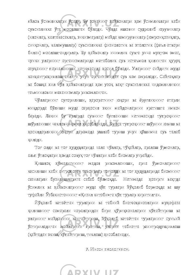 яйлов ўсимликлари ўсади. Бу зонанинг ҳайвонлари ҳам ўсимликлари каби сувсизликка ўта мослашган бўлади. Чўлда яшовчи судралиб юрувчилар (илонлар, калтакесаклар, эчкиэмарлар) майда кемирувчилар (юмронқозиқлар, сичқонлар, каламушлар) сувсизликка физиологик ва этологик (феъл-атвори билан) мослашгандирлар. Бу ҳайвонлар ичимлик сувга унча муҳтож эмас, чунки уларнинг организмларида метаболик сув истеъмол қилинган қуруқ озуқанинг парчаланиши натижасида ҳосил бўлади. Уларнинг сийдиги жуда концентрациялашганлиги учун организмидан сув кам ажралади. Сайғоқлар ва бошқа хил чўл ҳайвонларида ҳам узоқ вақт сувсизликка чидамлиликни таъминловчи механизмлар ривожланган. Чўлларнинг суғорилиши, ҳароратнинг юқори ва ёруғликнинг етарли миқдорда бўлиши жуда серҳосил экин майдонларини яратишга имкон беради. Лекин бу ерларда сувнинг буғланиши натижасида тупроқнинг шўрланиши чекловчи омил ҳисобланади. Бу эса тупроқнинг шўрини ювиш ва ҳосилдорликни юқори даражада ушлаб туриш учун қўшимча сув талаб қилади. Тоғ олди ва тоғ ҳудудларида чала чўллар, тўқайлар, аралаш ўрмонлар, альп ўтлоқлари ҳамда совуқ тоғ чўллари каби биомлар учрайди. Қишлоқ ҳўжалигининг жадал ривожланиши, арча ўрмонларнинг кесилиши каби антропоген таъсирлар тоғ олди ва тоғ ҳудудларида биомнинг сезиларли бузилишларига сабаб бўлмоқда. Натижада ҳозирги вақтда ўсимлик ва ҳайвонларнинг жуда кўп турлари йўқолиб бормоқда ва шу туфайли Ўзбекистоннинг «Қизил китоби»га кўп турлар киритилган. Йўқолиб кетаётган турларни ва табиий биогеоценозларни муҳофаза қилишнинг самарали чораларидан бири қўриқхоналарни кўпайтириш ва уларнинг майдонини кенгайтириш, йўқолиб кетаётган турларнинг сунъий ўстириладиган жойларини яратиш, уларни табиатга реинтродукциялаш (қайтадан экиш, кўпайтириш, тиклаш) ҳисобланади. 7. Инсон экологияси. 