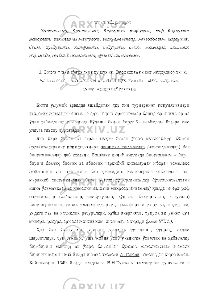 Танч иборалари: Экосистема, биогеоценоз, бирламчи маҳсулот, соф бирламчи маҳсулот, иккиламчи маҳсулот, экскрементлар, метоболизм, иерархия, биом, продуцент, консумент, редуцент, озиқа занжири, экологик пирамида, табиий экосистема, сунъий экосистема. 1. Экосистема тўғрисида тушунча. Экосистеманинг маҳсулдорлиги. А.Тэнслининг «экосистема» ва В.Н.Сукачевнинг «Биогеоценоз» тушунчалари тўғрисида Битта умумий ареалда яшайдиган ҳар хил турларнинг популяциялари экологик жамоани ташкил этади. Тирик организмлар бошқа организмлар ва ўлик табиатнинг таъсирида бўлиши билан бирга ўз навбатида ўзлари ҳам уларга таъсир кўрсатади. Бир бири билан ва атроф муҳит билан ўзаро муносабатда бўлган организмларнинг популяциялари экологик системалар (экосистемалар) ёки биогеоценозлар деб аталади. Бошқача қилиб айтганда биогеоценоз – бир - бирига боғлиқ биотик ва абиотик таркибий қисмлардан иборат комплекс жойлашган ер юзасининг бир қисмидир. Биогеоценоз табиатдаги энг мураккаб системалардан бири. Автотроф организмлар (фотосинтезловчи яшил ўсимликлар ва химосинтезловчи микроорганизмлар) ҳамда гетеротроф организмлар (ҳайвонлар, замбуруғлар, кўпгина бактериялар, вируслар) биогеоценознинг тирик компонентларига, атмосферанинг ерга яқин қатлами, ундаги газ ва иссиқлик ресурслари, қуёш энергияси, тупроқ ва унинг сув минерал ресурслари эса жонсиз компонентларга киради (расм VII.1.) . Ҳар бир биоценозда ернинг геологик тузилиши, тупроқ, иқлим шароитлари, сув режими, ўша жойда ўсиб унадиган ўсимлик ва ҳайвонлар бир-бирига монанд ва ўзаро боғланган бўлади. «Экосистема» атамаси биринчи марта 1935 йилда инглиз экологи А.Тэнсли томонидан киритилган. Кейинчалик 1940 йилда академик В.Н.Сукачев экосистема тушунчасини 