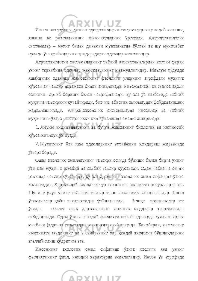  Инсон экологияси фани антропоэкологик системаларнинг келиб чиқиши, яшаши ва ривожланиши қонуниятларини ўргатади. Антропоэкологик системалар – муҳит билан динамик мувозанатда бўлган ва шу муносабат орқали ўз эҳтиёжларини қондирадиган одамлар жамоасидир. Атропоэкологик системаларнинг табиий экосистемалардан асосий фарқи унинг таркибида одамлар жамоаларининг мавжудлигидир. Маълум ҳудудда яшайдиган одамлар жамоасининг фаоллиги уларнинг атрофдаги муҳитга кўрсатган таъсир даражаси билан аниқланади. Ривожланаётган жамоа аҳоли сонининг ортиб бориши билан таърифланади. Бу эса ўз навбатида табиий муҳитга таъсирини кучайтиради, биотик, абиотик омиллардан фойдаланишни жадаллаштиради. Антропоэкологик системаларда инсонлар ва табиий муҳитнинг ўзаро таъсири икки хил йўналишда амалга оширилади: 1. Айрим индивидларнинг ва бутун жамоанинг биологик ва ижтимоий кўрсаткичлари ўзгаради; 2. Муҳитнинг ўзи ҳам одамларнинг эҳтиёжини қондириш жараёнида ўзгара боради. Одам экологик омилларнинг таъсири остида бўлиши билан бирга унинг ўзи ҳам муҳитга ижобий ва салбий таъсир кўрсатади. Одам табиатга онгли равишда таъсир кўрсатади, бу эса одамнинг экологик омил сифатида ўзига хослигидир. Ҳар қандай биологик тур чекланган энергетик ресурсларга эга. Шунинг учун унинг табиатга таъсир этиш имконияти чеклангандир. Яшил ўсимликлар қуёш энергиясидан фойдаланади. Бошқа организмлар эса ўзидан аввалги озиқ даражасининг органик моддалар энергиясидан фойдаланади. Одам ўзининг ақлий фаолияти жараёнида жуда кучли энергия манбани (ядро ва термоядро реакцияларини) яратади. Бинобарин, инсоннинг имконияти жуда кенг ва у сайёранинг ҳар қандай экологик бўшлиқларини эгаллай олиш қудратига эга. Инсоннинг экологик омил сифатида ўзига хослиги яна унинг фаолиятининг фаол, ижодий характерда эканлигидир. Инсон ўз атрофида 